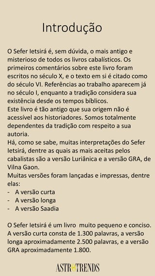 Introdução
O Sefer Ietsirá é, sem dúvida, o mais antigo e
misterioso de todos os livros cabalísticos. Os
primeiros comentários sobre este livro foram
escritos no século X, e o texto em si é citado como
do século VI. Referências ao trabalho aparecem já
no século I, enquanto a tradição considera sua
existência desde os tempos bíblicos.
Este livro é tão antigo que sua origem não é
acessível aos historiadores. Somos totalmente
dependentes da tradição com respeito a sua
autoria.
Há, como se sabe, muitas interpretações do Sefer
Ietsirá, dentre as quais as mais aceitas pelos
cabalistas são a versão Luriânica e a versão GRA, de
Vilna Gaon.
Muitas versões foram lançadas e impressas, dentre
elas:
- A versão curta
- A versão longa
- A versão Saadia
O Sefer Ietsirá é um livro muito pequeno e conciso.
A versão curta consta de 1.300 palavras, a versão
longa aproximadamente 2.500 palavras, e a versão
GRA aproximadamente 1.800.
 
