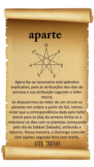 Agora faz-se necessário este apêndice
explicativo, para as atribuições dos dias da
semana e sua atribuição segundo o Sefer
Ietsirá;
Se dispusermos ao redor de um círculo os
planetas em ordem a partir do Sol, iremos
notar que a correspondência dada pelo Sefer
Ietsirá para os dias da semana limita-se a
relacionar os dias com os planetas começando
pelo dia do Sabbat (Sábado), atribuído a
Saturno. Dessa maneira, o Domingo coincide
com Júpiter, segunda-feira com marte,
 
