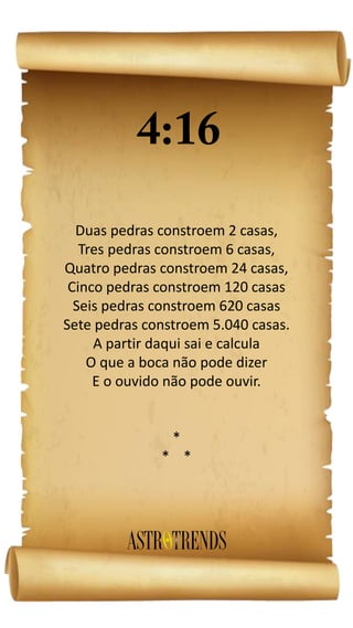 Duas pedras constroem 2 casas,
Tres pedras constroem 6 casas,
Quatro pedras constroem 24 casas,
Cinco pedras constroem 120 casas
Seis pedras constroem 620 casas
Sete pedras constroem 5.040 casas.
A partir daqui sai e calcula
O que a boca não pode dizer
E o ouvido não pode ouvir.
*
* *
 