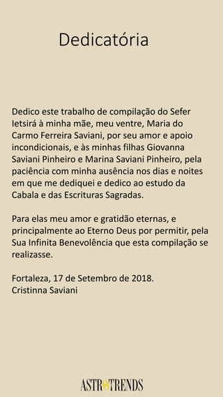 Dedicatória
Dedico este trabalho de compilação do Sefer
Ietsirá à minha mãe, meu ventre, Maria do
Carmo Ferreira Saviani, por seu amor e apoio
incondicionais, e às minhas filhas Giovanna
Saviani Pinheiro e Marina Saviani Pinheiro, pela
paciência com minha ausência nos dias e noites
em que me dediquei e dedico ao estudo da
Cabala e das Escrituras Sagradas.
Para elas meu amor e gratidão eternas, e
principalmente ao Eterno Deus por permitir, pela
Sua Infinita Benevolência que esta compilação se
realizasse.
Fortaleza, 17 de Setembro de 2018.
Cristinna Saviani
 