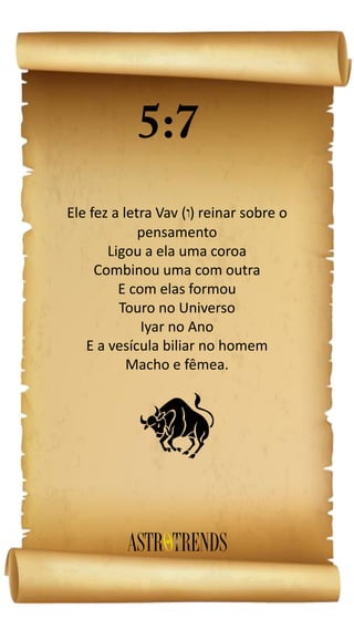 Ele fez a letra Vav ( ) reinar sobre o
pensamento
Ligou a ela uma coroa
Combinou uma com outra
E com elas formou
Touro no Universo
Iyar no Ano
E a vesícula biliar no homem
Macho e fêmea.
b
 
