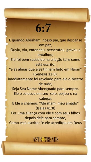 E quando Abraham, nosso pai, que descanse
em paz,
Ouviu, viu, entendeu, perscrutou, gravou e
entalhou,
Ele foi bem sucedido na criação tal e como
está escrito:
“e as almas que eles tinham feito em Haran”
(Gênesis 12:5).
Imediatamente foi revelado para ele o Mestre
de tudo,
Seja Seu Nome Abençoado para sempre,
Ele o colocou em seu seio, beijou-o na
cabeça,
E Ele o chamou: “Abraham, meu amado”
(Isaías 41:8)
Fez uma aliança com ele e com seus filhos
depois dele para sempre,
Como está escrito: “e ele acreditou em Deus
 