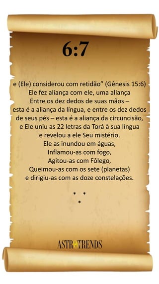 e (Ele) considerou com retidão” (Gênesis 15:6)
Ele fez aliança com ele, uma aliança
Entre os dez dedos de suas mãos –
esta é a aliança da língua, e entre os dez dedos
de seus pés – esta é a aliança da circuncisão,
e Ele uniu as 22 letras da Torá à sua língua
e revelou a ele Seu mistério.
Ele as inundou em águas,
Inflamou-as com fogo,
Agitou-as com Fôlego,
Queimou-as com os sete (planetas)
e dirigiu-as com as doze constelações.
* *
*
 