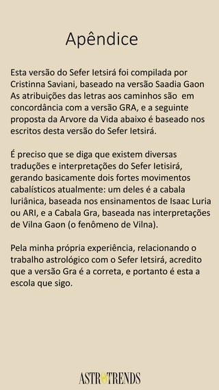 Apêndice
Esta versão do Sefer Ietsirá foi compilada por
Cristinna Saviani, baseado na versão Saadia Gaon
As atribuições das letras aos caminhos são em
concordância com a versão GRA, e a seguinte
proposta da Arvore da Vida abaixo é baseado nos
escritos desta versão do Sefer Ietsirá.
É preciso que se diga que existem diversas
traduções e interpretações do Sefer Ietisirá,
gerando basicamente dois fortes movimentos
cabalísticos atualmente: um deles é a cabala
luriânica, baseada nos ensinamentos de Isaac Luria
ou ARI, e a Cabala Gra, baseada nas interpretações
de Vilna Gaon (o fenômeno de Vilna).
Pela minha própria experiência, relacionando o
trabalho astrológico com o Sefer Ietsirá, acredito
que a versão Gra é a correta, e portanto é esta a
escola que sigo.
 