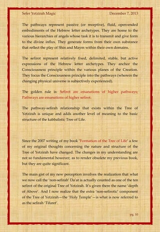 Sefer Yetzirah Magic

December 7, 2013

The pathways represent passive (or receptive), fluid, open-ended
embodiments of the Hebrew letter archetypes. They are home to the
various hierarchies of angels whose task it is to transmit and give form
to the divine influx. They generate forms from their own substance
that reflect the play of Shin and Maym within their own domains.
The sefirot represent relatively fixed, delimited, stable, but active
expressions of the Hebrew letter archetypes. They anchor the
Consciousness principle within the various planes of the Creation.
They focus the Consciousness principle into the pathways (wherein the
changing physical universe is subjectively experienced).
The golden rule is: Sefirot are emanations of higher pathways;
Pathways are emanations of higher sefirot.
The pathway-sefirah relationship that exists within the Tree of
Yetzirah is unique and adds another level of meaning to the basic
structure of the kabbalistic Tree of Life.

Since the 2007 writing of my book ‘Formation of the Tree of Life’ a few
of my original thoughts concerning the nature and structure of the
Tree of Yetzirah have changed. The changes in my understanding are
not so fundamental however, as to render obsolete my previous book,
but they are quite significant.
The main gist of my new perception involves the realization that what
we now call the ‘non-sefirah’ Da’at is actually counted as one of the ten
sefirot of the original Tree of Yetzirah. It’s given there the name ‘depth
of Above’. And I now realize that the extra ‘non-sefirotic’ component
of the Tree of Yetzirah—the ‘Holy Temple’—is what is now referred to
as the sefirah ‘Tifaret’.
pg. 10

 