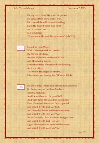 Sefer Yetzirah Magic

December 7, 2013

He engraved them like a sort of garden.
He carved them like a sort of wall.
He covered them like a sort of ceiling.
[And He poured snow over them
and it became dust
as it is written:
‚For to snow He said, 'Become earth‛ (Job 37:6).]

1:12

Four: Fire from Water.
With it He engraved and carved
the Throne of Glory,
Serafim, Ophanim, and holy Chayot,
and Ministering angels.
From these three He founded His dwelling.
As it is written:
‚He makes His angels of breaths,
His ministers of flaming fire‛ (Psalms 104:4).

1:13

He chose three letters from among the Elementals
[in the mystery of the three Mothers
Alef Maym Shin].
And He set them in His great ShM.
And with them, He sealed six extremities.
Five: He sealed Above and faced upward
and sealed it with Yud Vav Heh.
Six: He sealed Below and faced downward
and sealed it with Heh Vav Yud.
Seven: He sealed East and faced straight ahead
and sealed it with Yud Heh Vav.
Eight: He sealed West and faced backward
and sealed it with Vav Heh Yud.
pg. 177

 