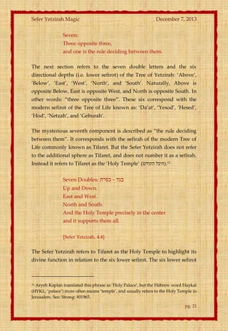 Sefer Yetzirah Magic

December 7, 2013

Seven:
Three opposite three,
and one is the rule deciding between them.
The next section refers to the seven double letters and the six
directional depths (i.e. lower sefirot) of the Tree of Yetzirah: ‘Above’,
‘Below’, ‘East’, ‘West’, ‘North’, and ‘South’. Naturally, Above is
opposite Below, East is opposite West, and North is opposite South. In
other words: ‚three opposite three‛. These six correspond with the
modern sefirot of the Tree of Life known as: ‘Da’at’, ‘Yesod’, ‘Hesed’,
‘Hod’, ‘Netzah’, and ‘Geburah’.
The mysterious seventh component is described as ‚the rule deciding
between them‛. It corresponds with the sefirah of the modern Tree of
Life commonly known as Tifaret. But the Sefer Yetzirah does not refer
to the additional sphere as Tifaret, and does not number it as a sefirah.
Instead it refers to Tifaret as the ‘Holy Temple’ (‫21.)היכל הקודש‬
Seven Doubles: ‫בגד - כפרת‬
Up and Down.
East and West.
North and South.
And the Holy Temple precisely in the center
and it supports them all.
[Sefer Yetzirah, 4:4]

The Sefer Yetzirah refers to Tifaret as the Holy Temple to highlight its
divine function in relation to the six lower sefirot. The six lower sefirot

Aryeh Kaplan translated this phrase as ‘Holy Palace’, but the Hebrew word Haykal
(HYKL, ‘palace’) more often means ‘temple’, and usually refers to the Holy Temple in
Jerusalem. See: Strong: #01965.
12

pg. 21

 