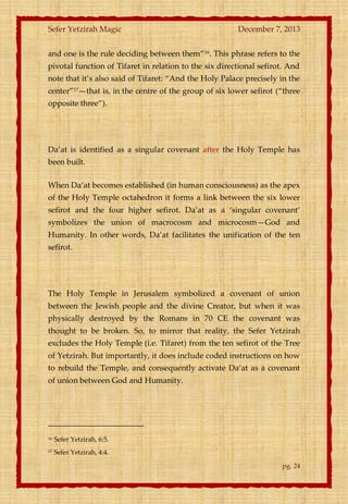 Sefer Yetzirah Magic

December 7, 2013

and one is the rule deciding between them‛16. This phrase refers to the
pivotal function of Tifaret in relation to the six directional sefirot. And
note that it’s also said of Tifaret: ‚And the Holy Palace precisely in the
center‛17—that is, in the centre of the group of six lower sefirot (‚three
opposite three‛).

Da’at is identified as a singular covenant after the Holy Temple has
been built.
When Da’at becomes established (in human consciousness) as the apex
of the Holy Temple octahedron it forms a link between the six lower
sefirot and the four higher sefirot. Da’at as a ‘singular covenant’
symbolizes the union of macrocosm and microcosm—God and
Humanity. In other words, Da’at facilitates the unification of the ten
sefirot.

The Holy Temple in Jerusalem symbolized a covenant of union
between the Jewish people and the divine Creator, but when it was
physically destroyed by the Romans in 70 CE the covenant was
thought to be broken. So, to mirror that reality, the Sefer Yetzirah
excludes the Holy Temple (i.e. Tifaret) from the ten sefirot of the Tree
of Yetzirah. But importantly, it does include coded instructions on how
to rebuild the Temple, and consequently activate Da’at as a covenant
of union between God and Humanity.

16

Sefer Yetzirah, 6:5.

17

Sefer Yetzirah, 4:4.
pg. 24

 