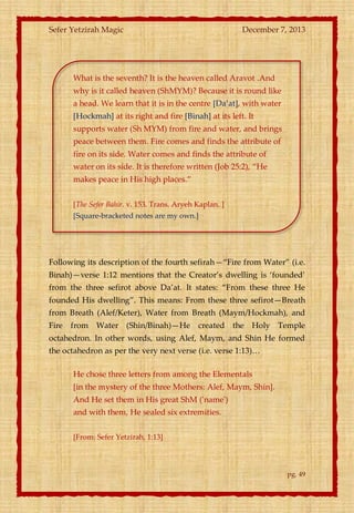 Sefer Yetzirah Magic

December 7, 2013

What is the seventh? It is the heaven called Aravot .And
why is it called heaven (ShMYM)? Because it is round like
a head. We learn that it is in the centre *Da’at+, with water
[Hockmah] at its right and fire [Binah] at its left. It
supports water (Sh MYM) from fire and water, and brings
peace between them. Fire comes and finds the attribute of
fire on its side. Water comes and finds the attribute of
water on its side. It is therefore written (Job 25:2), ‚He
makes peace in His high places.‛
[The Sefer Bahir. v. 153. Trans. Aryeh Kaplan. ]
[Square-bracketed notes are my own.]

Following its description of the fourth sefirah—‚Fire from Water‛ (i.e.
Binah)—verse 1:12 mentions that the Creator’s dwelling is ‘founded’
from the three sefirot above Da’at. It states: ‚From these three He
founded His dwelling‛. This means: From these three sefirot—Breath
from Breath (Alef/Keter), Water from Breath (Maym/Hockmah), and
Fire from Water (Shin/Binah)—He created the Holy Temple
octahedron. In other words, using Alef, Maym, and Shin He formed
the octahedron as per the very next verse (i.e. verse 1:13)<
He chose three letters from among the Elementals
[in the mystery of the three Mothers: Alef, Maym, Shin].
And He set them in His great ShM ('name')
and with them, He sealed six extremities.
[From: Sefer Yetzirah, 1:13]

pg. 49

 