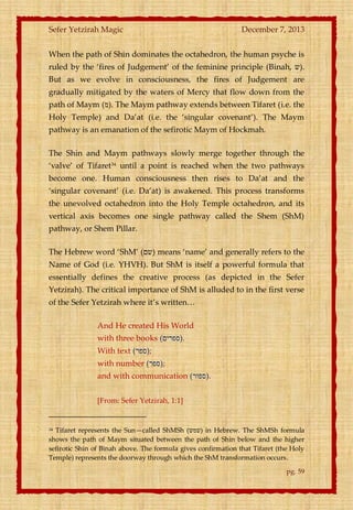 Sefer Yetzirah Magic

December 7, 2013

When the path of Shin dominates the octahedron, the human psyche is
ruled by the ‘fires of Judgement’ of the feminine principle (Binah, ‫.)ש‬
But as we evolve in consciousness, the fires of Judgement are
gradually mitigated by the waters of Mercy that flow down from the
path of Maym (‫ .)מ‬The Maym pathway extends between Tifaret (i.e. the
Holy Temple) and Da’at (i.e. the ‘singular covenant’). The Maym
pathway is an emanation of the sefirotic Maym of Hockmah.
The Shin and Maym pathways slowly merge together through the
‘valve’ of Tifaret34 until a point is reached when the two pathways
become one. Human consciousness then rises to Da’at and the
‘singular covenant’ (i.e. Da’at) is awakened. This process transforms
the unevolved octahedron into the Holy Temple octahedron, and its
vertical axis becomes one single pathway called the Shem (ShM)
pathway, or Shem Pillar.
The Hebrew word ‘ShM’ (‫ )שם‬means ‘name’ and generally refers to the
Name of God (i.e. YHVH). But ShM is itself a powerful formula that
essentially defines the creative process (as depicted in the Sefer
Yetzirah). The critical importance of ShM is alluded to in the first verse
of the Sefer Yetzirah where it’s written<
And He created His World
with three books (‫.)ספרים‬
With text (‫;)ספר‬
with number (‫;)ספר‬
and with communication (‫.)ספור‬
[From: Sefer Yetzirah, 1:1]

Tifaret represents the Sun—called ShMSh (‫ )שמש‬in Hebrew. The ShMSh formula
shows the path of Maym situated between the path of Shin below and the higher
sefirotic Shin of Binah above. The formula gives confirmation that Tifaret (the Holy
Temple) represents the doorway through which the ShM transformation occurs.
34

pg. 59

 