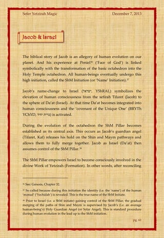 Sefer Yetzirah Magic

December 7, 2013

Jacob & Israel

The biblical story of Jacob is an allegory of human evolution on our
planet. And his experience at Peniel36 (‘Face of God’) is linked
symbolically with the transformation of the basic octahedron into the
Holy Temple octahedron. All human-beings eventually undergo this
high initiation, called the ShM Initiation (or ‘Name’ Initiation).37
Jacob’s name-change to Israel (‫ ,ישראל‬YShRAL) symbolizes the
elevation of human consciousness from the sefirah Tifaret (Jacob) to
the sphere of Da’at (Israel). At that time Da’at becomes integrated into
human consciousness and the ‘covenant of the Unique One’ (BRYTh
YChYD, ‫ )ברית יחיד‬is activated.
During the evolution of the octahedron the ShM Pillar becomes
established as its central axis. This occurs as Jacob’s guardian angel
(Tifaret, Kaf) releases his hold on the Shin and Maym pathways and
allows them to fully merge together. Jacob as Israel (Da’at) then
assumes control of the ShM Pillar. 38
The ShM Pillar empowers Israel to become consciously involved in the
divine Work of Yetzirah (Formation). In other words, after reconciling

36

See: Genesis, Chapter 32.

So called because during this initiation the identity (i.e. the ‘name’) of the human
‘monad’ (‘Yechidah’) is revealed. This is the true name of the ShM Initiate.
37

Prior to Israel (i.e. a ShM initiate) gaining control of the ShM Pillar, the gradual
merging of the paths of Shin and Maym is supervised by Jacob’s (i.e. an average
human-being’s) Holy Guardian Angel (or Solar Angel). This is standard procedure
during human evolution in the lead up to the ShM initiation.
38

pg. 61

 