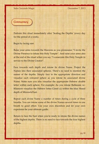 Sefer Yetzirah Magic

December 7, 2013

Commentary

Perform this ritual immediately after ‘Sealing the Depths’ (every day
for the period of a week).
Begin by facing east.
Raise your arms towards the Heavens as you pronounce ‚I invite the
Divine Presence to infuse this Holy Temple‛. And raise your arms also
at the end of the ritual when you say ‚I consecrate this Holy Temple in
service to the Divine Creator‛.
Face towards each depth and intone its divine Name. Project the
Names into their associated spheres. There’s no need to mention the
names of the depths. Simply face in the appropriate direction and
visualize each coloured sphere as you intone its associated divine
Name. Make sure you also visualize the appropriate Hebrew double
letter within each sphere. For example: As you intone Rahkoom veKhanoon visualize the Hebrew letter Gimel (‫ )ג‬within the blue Hesed
depth of Mizrawk/East.
Repeat each divine Name a number of times during a cycle of three
breaths. You can intone some of the divine Names several times in one
breath to good effect. Use your own discretion and let your own
experience be your ultimate guide.
Return to face the East when you’re ready to intone the divine names
of the highest depths. There is no need to face towards the four highest
depths.

pg. 80

 