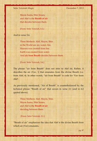 Sefer Yetzirah Magic

December 7, 2013

Maym hums, Shin hisses,
and Alef is the Breath of air
that decides between them.
[From: Sefer Yetzirah, 6:2.]

And in verse 3:4.
Three Mothers: Alef, Maym, Shin
in the World are air, water, fire.
Heaven was created from fire.
Earth was created from water.
And air from Breath decides between them.
[From: Sefer Yetzirah, 3:4.]

The phrase ‚air from Breath‛ does not refer to Alef (‫ .)א‬Rather, it
describes the air (Vav, ‫ )ו‬that emanates from the divine Breath (i.e.
from Alef, ‫ .)א‬In other words, ‚air from Breath‛ is code for ‘Vav from
Alef’.
As previously mentioned, ‚Air of Breath‛ is counterbalanced by the
technical phrase ‚Breath of air‛ that occurs in verse 2:1 (and in 6:2
quoted above).
Three Mothers: Alef, Maym, Shin.
Maym hums, Shin hisses,
and Alef is the Breath of air
deciding between them.
[From: Sefer Yetzirah, 2:1.]

‚Breath of air‛ emphasizes the idea that Alef is the divine Breath from
which air (Vav) emanates.
pg. 87

 