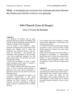 WWW.yeshuachai.com.br

Fraguimentos de Qum’ram – Mar Morto

Nota: A introdução dos versículos fora realizado pelo Rosh Mosheh
Ben Shalom para facilitar a leitura e sua detecção.

Sefer Chanoch (Livro de Enoque)
Livro 1: O Livro das Sentinelas
Capítulo 1
1 As palavras de bênção com as quais
Chanoch abençoou os justos e escolhidos, que
viverão no dia da tribulação, quando todos os
iníquos e os ímpios serão removidos.
2 E ele tomou a sua parábola e disse:
Chanoch, um homem justo, cujos olhos foram
abertos por Elohim, teve a visão dos
separados nos Shamaim (céus), a qual os
anjos me mostraram, e das palavras das
Sentinelas, e dos separados; eu as ouvi todas,
e por elas compreendi enquanto via. Não
falarei porém para esta geração, mas para
uma geração remota.
3 Acerca dos escolhidos, eu disse, e tomei
minha parábola acerca deles: O Grande e
Sagrado virá de Sua habitação.
4 E o Elohim HaOlam (do Universo) pisará
sobre a terá, no monte Shinai (Sinai), e
aparecerá com Suas hostes poderosas. E
aparecerá na força do Seu poder, do céu dos
Shamaim (céus).
5 E todos serão acometidos de temor, e as
Sentinelas estremecerão. E eles serão
punidos nos lugares secretos entre todas as
criaturas da Eretz (Terra). E todas as
criaturas da Eretz estremecerão. E grande
temor e tremor os alcançarão até os confins
da Eretz.

6 E os lugares altos serão abalados, e os altos
montes serão aplainados, e derreterão como
cera perante a chama.
7 E a Eretz (Terra) será inteiramente rachada
em partes, e tudo o que está sobre a Eretz
(Terra) perecerá. E haverá um juízo sobre
todos os homens.
8 Mas com os justos Ele fará shalom (Paz). E
protegerá os escolhidos, e a misericórdia
estará sobre eles. E todos eles pertencerão a
Elohim. E eles prosperarão, e eles serão
abençoados. E Ele os ajudará a todos, e uma
luz aparecerá a eles. E Ele fará shalom (paz)
com Ele.

Capítulo 2
1 E eis que Ele vem com miríades de Seus
separados para executar juízo sobre todos, e
para destruir todo o ímpio. E para condenar
toda carne acerca das obras de sua
iniqüidade, a qual os ímpios cometeram, e de
todo orgulho e coisas duras que os ímpios
pecadores falaram contra Ele. (Citado em Judas
1:14,15)

Sefer Chanoch

10

 