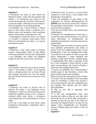 Fraguimentos de Qum’ram – Mar Morto
Capítulo 3
1 Considerai vós todas as Suas obras dos
Shamaim (céus) , como elas não mudam suas
órbitas, e as luminárias que estão no céu,
como nas estações de suas luzes, tudo nasce e
se põe em ordem, cada uma em sua estação, e
não transgridem a sua ordem apontada.
2 Contemplai vós a Eretz (Terra), e atentai
para as suas obras, desde a primeira até a
última, como são imutáveis, como nenhuma
destas coisas muda, e tudo aparece a vós.
3 Contemplai os sinais do verão, e as nuvens
e o orvalho e o inverno, como toda a Eretz
(Terra) é preenchida por água, e as nuvens
derramam a chuva.
Capítulo 4
1 Observai e vede como todas as árvores
secam e desprendem todas as suas folhas,
exceto por quatorze árvores, que não perdem
a sua folhagem, mas retêm sua folhagem
antiga até que dois ou três anos se passem.

Capítulo 5
E novamente, observai vós os dias do verão,
como o sol queima e brilha. E vós buscais
sobra e abrigo perante ele na Eretz (Terra)
que queima, de modo que vós não podeis
pisar na Eretz (Terra), ou na rocha, por razão
do calor.

Capítulo 6
1 Observai vós todas as árvores que se
cobrem. Em todas, a sua folhagem cresce
verdejante, e todos os seus frutos nascem em
majestoso orgulho. Louvai-o vós, e atentai e
conhecei todas estas obras, e reconhecei
como Aquele que vive eternamente as criou a
todas.
2 De ano a ano todas as Suas obras assim
continuam eternamente, cumprindo toda a
Sua palavra.

WWW.yeshuachai.com.br
3 Observai como os mares e os rios juntos
cumprem as suas obras, e não mudam nem
abandonam a Sua palavra.
4 Mas vós mudastes as suas obras e não
cumpristes as mitsvot (Mandamentos) de
YAHUH, mas vós pecais contra Ele e contra a
Sua grandeza com grandes e duras palavras
de vossas bocas impuras.
5 Oh, vós de coração duro, não encontrareis
shalom (paz).
6 Portanto vós amaldiçoareis vossos dias, e
os anos de vossa vida perecerão, e os anos de
vossa destruição se multiplicarão em
maldição permanente, e vós não encontrareis
misericórdia.
7 Naqueles dias vós fareis de vossos nomes
uma maldição permanente para todos os
justos. E por vós amaldiçoarão todos os que
amaldiçoam. E por vós amaldiçoaram todos
os pecadores e os ímpios. E todos os que são
puros regozijarão, e terão remissão dos
pecados, e toda misericórdia, e shalom (paz),
e tranqüilidade. Eles terão a salvação, a boa
luz. E eles herdarão a Eretz (Terra). E para
todos vós pecadores não haverá salvação, e
sobre vós uma maldição persistirá.
7 E para os escolhidos, luz e misericórdia e
shalom (paz). E eles herdarão a Eretz. Mas
para o iníquo haverá uma maldição.
8 Eles te execrarão com tudo que não é Santo.
9 E então a luz da sabedoria será concedida
sobre os escolhidos. E todos eles viverão e
nunca mais pecarão, quer por inqüidade quer
por orgulho. Mas aqueles que são sábios
serão humildes.
10 Mas tu que não é separado, será
amaldiçoado.
11 E eles não transgredirão mais, nem
pecarão por todos os dias de sua vida, nem
morrerão de ira ou fúria. Mas concluirão o
número de dias de sua vida. E sua vida será
acrescida em shalom (Paz), e os anos de sua
alegria serão multiplicados em felicidade
eterna e shalom (paz), por todos os dias de
sua vida.
Capítulo 7
Sefer Chanoch

11

 