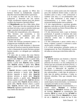Fraguimentos de Qum’ram – Mar Morto
1 E sucedeu que, quando os filhos dos
homens haviam se multiplicado, naqueles
dias lhes nasceram filhas belas e graciosas.
2 E os anjos, os filhos do céu, as viram e
cobiçaram, e disseram uns aos outros:
"Vinde, escolhamos esposas para nós dentre
os filhos dos homens e geremos filhos."
3 E Shemihazah, que era o líder deles, disse
a eles: "Temo que vós não concordeis de fato
em fazer tal coisa, e que eu sozinho tenha que
pagar a punição de um grande pecado."
4 E todos eles responderam a ele e disseram:
"Nós faremos um juramente, e nos
obrigaremos por maldições para não
abandonarmos este plano, mas para
fazermos tal coisa."
5 Então eles fizeram juramento juntos e se
obrigaram por maldições sobre ele.
6 E eles eram ao todo duzentos, e desceram
nos dias de Yared ao cume do monte Hermon,
e eles o chamaram de monte Hermon, porque
haviam jurado e se obrigado por maldições
sobre ele.
7 E estes são os nomes dos seus líderes:
Shemihazah, o líder deles, Ar'tekif, segundo
a partir dele, Ram'tel, terceiro a partir dele,
Kokav'el, quarto a partir dele, Tami'el,
quinto a partir dele, Ram'el, sexto a partir
dele, Dani'el, sétimo a partir dele, Zik'el,
oitavo a partir dele, Barak'el, nono a partir
dele,
8 Azaz'el, décimo a partir dele, Hermoni,
décimo primeiro a partir dele, Matr'el,
décimo segundo a partir dele, Anan'el,
décimo terceiro a partir dele, Situa'el,
décimo quarto a partir dele, Shimsh'el,
décimo quinto a partir dele, Sahr'el, décimo
sexto a partir dele, Tam'el, décimo sétimo a
partir dele, Tur'el, décimo oitavo a partir
dele, Yam'el, décimo nono a partir dele,
Zohari'el, vigésimo a partir dele. Estes são os
seus chefes das dezenas.

Capítulo 8

WWW.yeshuachai.com.br
1 E todos os outros junto com eles tomaram
para eles mulheres dentre todas, e cada um
escolheu para si uma, e eles começaram a
coabitar com elas, e a se profanarem com
elas, e eles ensinaram a elas magia e
encantamentos, e o cortar raízes, e as
tornaram familiarizadas com as plantas.
2 E elas engravidaram, e geraram grandes
gigantes, cuja altura era de três mil cúbitos, e
não havia nascido na Eretz (Terra) filhos de
força equiparável à deles.
3 E eles devoravam tudo o que os homens
produziam. E quando os homens não mais
conseguiram lhes prover, 4 os gigantes se
voltaram contra eles e devoraram a
humanidade.
5 E eles começaram a pecar contra aves, e
feras, e répteis, e peixes, e a devorar a carne
um do outro, e a beber o sangue.
6 E a Eretz apresentou acusação contra os
transgressores da Torá (Pentateuco) acerca
de todas as coisas que eram feitas sobre ela.

Capítulo 9
1 E Azaz'el ensinou aos homens a fazerem
espadas de ferro, e facas, e escudos, e
peitorais de bronze, e os fez conhecerem os
metais que são escavados da Eretz (Terra), , e
a arte de trabalhar o ouro, e o conhecimento
da prata, a fabricação de espelhos e
braceletes, e ornamentos, e o embelezamento
das sobrancelhas, e todo tipo de pinturas e
todo tipo de pedras preciosas, e todas as
tinturas coloridas. Para que omundo fosse
alterado.
2 E eis que se levantou grande iniqüidade, e
sendo ímpios, foram desviados, e se tornaram
corruptos em todos os seus caminhos.
3 Shemichazah ensinou encantamentos, e o
cortar
raízes,
Hermon
o
desfazer
encantamentos, Barak'el ensinou os sinais
de trovões, Kokav'el as constelações das
estrelas, Zik'el os sinais de luz, Ar'tekif os
sinais da Eretz (Terra), Shimsh'el os sinais
do sol, e Sahri'el os sinais da lua. E eles
Sefer Chanoch

12

 