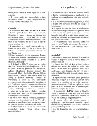 Fraguimentos de Qum’ram – Mar Morto
começaram a revelar estes segredos às suas
esposas.
4 E como parte da humanidade estava
perecendo na Eretz (Terra), eles pranteavam,
e o seu pranto subiu até o céu.

Capítulo 10
1 E então Mika’el, Gavri'el, Rafa’el e Uri'el
olharam para baixo, desde o Santuário
Celestial, e viram o quanto de sangue era
derramado sobre a Eretz (Terra), e toda
Eretz estava coberta de transgressão da Torá
(Lei) e de violência de modo que o pecado
operava sobre ela.
2 E ao ouvirem [o pranto], os quatro foram e
disseram entre eles: "A voz e o choro dos
filhos dos homens perecendo alcança os
portões do céu.
3 E agora perante vós, os separados do céu,
as almas dos homens fazem petição e dizem:
"Levai nossa causa perante o El Elyon
(Elohim Altíssimo)."
4 E Rafa'el e Mika’El disseram ao Adon
HaOlam: “Nosso Grande Adon (Senhor), Tu és
o Adon HaOlam (Senhor do Universo),
Adonei HaAdonim (Nosso Senhor dos
Senhores), Elohei HaElohim (Nosso Elohim
dos Elohais), Melech HaM'lachim (Rei dos
Reis), e Elohim HaOlam (Elohim do
Universo), o trono da Tua majestade
permanece por todas as gerações dos séculos,
e o Teu Nome sagrado e majestoso e bendito
por todos os séculos! 5 Tu fizeste todas as
coisas, e tu tens poder sobre todas as coisas:
e todas as coisas são reveladas e abertas
perante a Tua visão, e Tu vês todas as coisas,
e nada pode se ocultar de Ti.
6 Tu vistes o que Azaz'el tem feito, e como ele
ensinou toda iniqüidade na Eretz (Terra) e
revelou os segredos eternos que estão no céu,
os quais os homens estavam praticando.
7 E Shemichazah, a quem Tu concedeste
autoridade para reinar sobre seus
companheiros.

WWW.yeshuachai.com.br
8 E eles foram até as filhas dos homens sobre
a Eretz, e dormiram com as mulheres, e se
profanaram, e revelaram a eles toda sorte de
pecados.
9 E as mulheres conceberam gigantes, e toda
a Eretz está portanto repleta de sangue e
iniqüidade.
10 E agora, eis que as almas daqueles que
morreram estão pranteando e apresentando
a sua causa aos portões do céu, e o seu
lamento ascendeu, e não pode cessar por
causa das obras de transgressão à Torá que
são operadas na Eretz (Terra).
11 E Tu conheces todas as coisas antes de
ocorrerem, e Tu vês tais coisas e Tu sofres, e
Tu não nos disseste o que devemos fazer
acerca destas."

Capítulo 11
1 Então disse o El Elyon (Elohim altíssimo), o
Grande e Sagrado falou, e enviou Uri'el ao
filho de Lamech
2 e disse a ele: "Vai até Noach (Noé) e diz a
ele em Meu Nome: 'Escondate' e revela a ele
que o fim se aproxima; que toda Eretz será
destruída, e um dilúvio está por vir sobre
toda a Eretz (Terra) e destruirá tudo o que
nela está.
3 E agora instrui ao homem justo para que
ele possa escapar, e ao filho de Lamech para
preservar a sua alma para a vida, e escapar
permanentemente. E dele será plantada uma
planta e a sua semente será preservada por
todas as gerações do mundo."
4 E novamente YAHUH disse a Rafa'el:
"Amarra a mãos e o pé de Azaz'el, e lançou na
escuridão. E faz uma abertura no deserto, o
qual é em Dudael, e lançou lá dentro.
5 E coloca sobre ele rochas duras e
espinhosas, e cobre-o com escuridão, e que
ele lá habite para sempre, e cobre a sua face
para que não veja a luz.
6 E no dia do grande juízo ele será lançado no
fogo.
Sefer Chanoch

13

 
