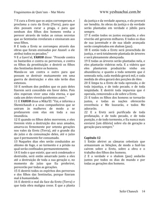 Fraguimentos de Qum’ram – Mar Morto
7 E cura a Eretz que os anjos corromperam, e
proclama a cura da Eretz (Terra), para que
eles possam curar a praga, e para que
nenhum dos filhos dos homens venha a
perecer através de todas as coisas secretas
que as Sentinelas revelaram e ensinaram aos
seus filhos.
8 E toda a Eretz se corrompeu através das
obras que foram ensinadas por Azazel: a ele
atribui todos os pecados."
9 E a Gavri'el, YAHUH disse: "Procede contra
os bastardos e contra os perversos, e contra
os filhos da prostituição: e destrói os filhos
das Sentinelas dentre os homens.
Manda-os um contra o outro para que
possam se destruir mutuamente em uma
guerra de destruição: e eles não terão dias
extensos.
10 E nenhum dos pedidos que os pais deles
fizerem será concedido em favor deles. Pois
eles esperam viver uma vida eterna, e que
cada um deles viverá quinhentos anos."
11 E YAHUH disse a Mika’El: "Vai, e informa a
Shemichazah e a seus companheiros que se
uniram às mulheres de modo a se
profanarem com elas em toda a sua
imundícia.
12 E quando os filhos deles morrerem, e eles
tiverem visto a destruição dos seus amados,
amarra-os firmemente por setenta gerações
nos vales da Eretz (Terra), até o grande dia
do juízo e da consumação deles, até o juízo
que é permanente for consumado.
13 Naqueles dias eles serão conduzidos ao
abismo de fogo, e ao tormento e a prisão na
qual serão confinados permanentemente.
14 E todo o que existir, que será condenado e
destruído, será então amarrado junto a eles
até a destruição de toda a sua geração e, no
momento do juízo que Eu proferirei,
perecerão por todas as gerações.
15 E destrói todos os espíritos dos perversos
e dos filhos das Sentinelas, porque fizeram
mal à humanidade.
16 E destrói o mal da face da Eretz (Terra) e
que toda obra maligna cesse. E que a planta

WWW.yeshuachai.com.br
da justiça e da verdade apareça, e ela provará
ser bendita. As obras da justiça e da verdade
serão plantadas em verdade e júbilo para
sempre.
17 E então todos os justos escaparão, e eles
viverão até gerarem milhares. E todos os dias
de sua juventude e de sua idade avançada
serão completados em shalom (paz).
18 E então toda a Eretz será preenchida de
justiça, e será totalmente plantada de árvores
e será plenamente abençoada.
19 E todas as árvores serão plantadas nela, e
eles plantarão videiras nela. E a videira que
eles plantarem produzirão vinho em
abundância; e quanto a toda semente que é
semeada nela, cada medida gerará mil, e cada
medida de oliva gerará dez porções de óleo.
20 E limpa tu a Eretz de toda opressão, e de
toda injustiça, e de todo pecado, e de toda
iniqüidade. E destrói toda impureza que é
operada, removendo-a de sobre a Eretz.
21 E todos os filhos dos homens se tornarão
justos, e todas as nações oferecerão
reverência e Me louvarão, e todos Me
adorarão.
22 E a Eretz será purificada de toda
profanação, e de todo pecado, e de toda
punição, e de todo tormento, e Eu nunca mais
enviarei [um dilúvio] sobre ela de geração a
geração para sempre."

Capítulo 12
1 Então abrirei as câmaras celestiais que
armazenam as bênçãos, de modo a fazê-las
caírem sobre a Eretz, sobre a obra e o
trabalho dos filhos dos homens.
2 E a verdade e o shalom (paz) andarão
juntos por todos os dias do mundo e por
todas as gerações dos homens.

Sefer Chanoch

14

 