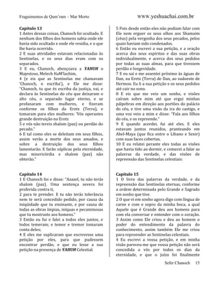 Fraguimentos de Qum’ram – Mar Morto

WWW.yeshuachai.com.br

Capítulo 13
1 Antes dessas coisas, Chanoch foi ocultado. E
nenhum dos filhos dos homens sabia onde ele
havia sido ocultado e onde ele residia, e o que
lhe havia ocorrido.
2 E suas atividades estavam relacionadas às
Sentinelas, e os seus dias eram com os
separados.
3 E eu, Chanoch, abençoava a YAHUH o
Majestoso, Melech HaM’lachim,
4 (e eis que as Sentinelas me chamavam
‘Chanoch, o escriba’), e Ele me disse:
“Chanoch, tu que és escriba da justiça, vai, e
declara às Sentinelas do céu que deixaram o
alto céu, o separado lugar eterno, e se
profanaram com mulheres, e fizeram
conforme os filhos da Eretz (Terra), e
tomaram para eles mulheres: ‘Vós operastes
grande destruição na Eretz
5 e vós não tereis shalom (paz) ou perdão do
pecado.”
6 E tal como eles se deleitam em seus filhos,
assim verão a morte dos seus amados, e
sobre a destruição dos seus filhos
lamentarão. E farão súplicas pela eternidade,
mas misericórdia e shalom (paz) não
obterão.”

5 Pois desde então eles não podiam falar com
Ele nem erguer os seus olhos aos Shamaim
(céus) pela vergonha dos seus pecados, pelos
quais haviam sido condenados.
6 Então eu escrevi a sua petição, e a oração
acerca dos seus espíritos e das suas obras
individualmente, e acerca dos seus pedidos
por todas as suas almas, para que tivessem
perdão e longevidade.
7 E eu saí e me assentei próximo às águas de
Dan, na Eretz (Terra) de Dan, ao sudoeste de
Hermon. Eu li a sua petição e os seus pedidos
até cair no sono.
8 E eis que me veio um sonho, e visões
caíram sobre mim até que ergui minhas
pálpebras em direção aos portões do palácio
do céu, e tive uma visão da ira do castigo, e
uma voz veio a mim e disse: “Fala aos filhos
do céu, e os repreende.”
9 E quando acordei, fui até eles. E eles
estavam juntos reunidos, pranteando em
Abel-Maya (que fica entre o Líbano e Senir)
com suas faces cobertas.
10 E eu relatei perante eles todas as visões
que havia tido ao dormir, e comecei a falar as
palavras da verdade, e das visões de
repreensão das Sentinelas celestiais:

Capítulo 14
1 E Chanoch foi e disse: “Azazel, tu não terás
shalom (paz). Uma sentença severa foi
proferida contra ti,
2 para te prender. E tu não terás tolerância
nem te será concedido pedido, por causa da
iniqüidade que tu ensinaste, e por causa de
todas as obras ímpias, iníquas e pecaminosas
que tu mostraste aos homens.”
3 Então eu fui e falei a todos eles juntos, e
todos temeram; e temor e tremor tomaram
conta deles;
4 E eles me suplicaram que escrevesse uma
petição por eles, para que pudessem
encontrar perdão, e que eu lesse a sua
petição na presença de YAHUH Celestial.

Capítulo 15
1 O livro das palavras da verdade, e da
repreensão das Sentinelas eternas, conforme
a ordem determinada pelo Grande e Sagrado
em sonho que tive.
2 O que vi em sonho agora digo com língua de
carne e com o sopro da minha boca, a qual
Aquele que é Grande deu aos homens para
com ela conversar e entender com o coração.
3 Assim como Ele criou e deu ao homem o
poder do entendimento da palavra do
conhecimento, assim também Ele me criou
para repreender as Sentinelas celestiais.
4 Eu escrevi a vossa petição, e em minha
visão pareceu-me que vossa petição não será
concedida a vós por todos os dias da
eternidade, e que o juízo foi finalmente
Sefer Chanoch

15

 