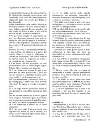 Fraguimentos de Qum’ram – Mar Morto
proferido sobre vós; e um decreto contra vós.
5 E desde então não subireis ao céu por toda
eternidade. E nos laços da Eretz (Terra) saiu
julgamento para vos prender por todos os
dias do mundo.
6 Mas anteriormente vós vereis a destruição
de vossos amados e de todos os seus filhos e
sobre todas as posses de seus amados, vós
não tereis herdeiros a elas, e elas cairão
perante vós pela espada da destruição.
7 Porque vossa petição em vosso favor não
será concedida, nem mesmo a vossa própria.
Apesar de vós fazerdes petição e pedirdes e
falardes todas as palavras contidas na escrita
que eu escrevi. E assim me foi mostrado em
visão:
8 Eis que em visão as nuvens me convidaram,
e uma neblina me chamou, e o curso das
estrelas clamava a mim, e relâmpagos e
trovões me apressavam. E os ventos na visão
me fizeram voar e me ergueram até o alto, e
me carregaram até entrar no céu.
9 E eu entrei até me aproximar de uma
parede feita de cristais, e cercada por línguas
de fogo. E isso começou a me assustar.
10 E eu entrei pelas línguas de fogo e me
aproximei de uma grande casa, a qual era
feita de cristais: e as paredes da casa, assim
como o chão, eram de mosaico de gelo.
11 E o teto era como o caminho das estrelas e
dos relâmpagos, e entre eles havia K’ruvim
(Querubin) de fogo, e o seu céu era como a
água.
12 E um fogo ardente circundava todas as
suas paredes, e os portões queimavam com
fogo.
13 E eu entrei naquela casa, e ela era quente
como o fogo, e fria como o gelo. E não havia
nela nenhum dos encantos da vida. E o temor
me cobriu, e o tremor se apoderou de mim.
14 E ao estremecer e tremer, eu caí sobre
minha face.
15 E tive uma visão. E eis que havia uma
segunda casa, maior do que a anterior, e o
portão inteiro estava aberto perante mim, e
era feita de chamas de fogo.

WWW.yeshuachai.com.br
16 E em cada aspecto dela, excedia
grandemente em esplendor, majestade e
extensão, de modo que não consigo descrever
a vós o seu esplendor e extensão.
17 E o chão era de fogo, e sobre ele havia
relâmpagos e o caminho das estrelas, e o teto
também era de fogo ardente.
18 E eu olhei vi lá dentro um trono elevado;
sua aparência era como o cristal, e as suas
rodas como o sol brilhante, e havia uma visão
de K’ruvim (Querubin).
19 E debaixo do trono fluíam rios de fogo
ardente, de modo que não pude olhar para lá.
20 E a Grande Shechiná nele se assentava, e a
Sua vestimenta brilhava mais do que o sol e
era alva muito mais do que a neve.
21 Nenhum dos anjos podia entrar e podia
contemplar a Sua face por causa da
majestade e do peso, e nenhuma carne podia
contemplá-Lo.
21 O fogo ardente O circundava, e um grande
fogo estava perante Ele, e nenhum k’ruv ao
redor podia se aproximar dEle. Dez mil vezes
dez mil K’ruvim (Querubin) estavam perante
Ele.
23 Mesmo assim, Ele não precisava de
conselheiro. E os mais sagrados que estavam
próximos a Ele não O deixavam à noite nem
se afastavam dEle.
24 E até então eu estava prostrado sobre
minha face, tremendo! E YAHUH me chamou
com Sua própria boca, e me disse: “Venha cá,
Chanoch, e escute a Minha Palavra.”
25 E um dos separados veio a mim e me
acordou; e ele me fez levantar e me
aproximou da porta. E eu curvei a minha face
para baixo.

Capítulo 16
1 Ele respondeu, e me disse, e eu ouvi a Sua
voz: “Não temas, Chanoch, tu que és homem
justo e escriba da justiça; aproxime-se aqui e
ouça a Minha voz.
2 E vai, diz às Sentinelas do céu, que te
enviaram para interceder por eles: ‘Vós
Sefer Chanoch

16

 