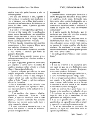 Fraguimentos de Qum’ram – Mar Morto
devíeis interceder pelos homens, e não os
homens por vós.
3 Por que vós deixastes o alto, sagrado e
eterno céu, e vos deitastes com mulheres, e
vos profanastes com as filhas dos homens, e
tomastes para vós esposas, e fizestes como os
filhos da Eretz (Terra), e gerastes gigantes
por vossos filhos?
4 E apesar de serem separados, espirituais, e
viverem a vida eterna, vós vos profanastes
com o sangue das mulheres, e gerastes filhos
com o sangue da carne, e, como os filhos dos
homens, cobiçastes carne e sangue, como o
fazem aqueles que morrem e perecem.
5 Por isso Eu dei a eles esposas para que lhes
concebessem, e lhes gerassem filhos, para
que nada lhes faltasse na Eretz.
6 Mas vós fostes outrora espirituais, vivendo
a vida eterna, e imortais por todas as
gerações do mundo.
7 E portanto Eu não apontei esposas a vós;
pois quanto aos espíritos celestiais, no céu é a
sua habitação.
8 E agora os gigantes, que foram produzidos
por espíritos e carne, serão chamados de
espíritos malignos sobre a Eretz, e a Eretz
(Terra) lhes será por habitação.
9 Espíritos malignos procederam de seus
corpos; porque eles são nascidos de homens,
e das Sentinelas santas é o seu princípio e
origem inicial; eles serão espíritos malignos
sobre a Eretz (Terra), e espíritos malignos
eles serão chamados.
10 Pois os espíritos do céu, no céu terão a sua
morada; mas quanto aos espíritos da Eretz,
que nasceram sobre a Eretz, na Eretz terão a
sua morada.
11 E os espíritos dos gigantes afligirão,
oprimirão, destruirão, atacarão, farão
batalha, e operarão destruição sobre a Eretz
(Terra), e causarão contenda. Não tomarão
alimento, mas mesmo assim terão fome e
sede, e causarão ofensas.
12 E esses espíritos se levantarão contra os
filhos dos homens e contra as mulheres,
porque deles procederam.

WWW.yeshuachai.com.br
Capítulo 17
1 Desde os dias da aniquilação e destruição e
morte dos gigantes, das almas de cuja carne
os espíritos, tendo saído, destruirão sem
incorrerem juízo – assim eles destruirão até o
dia da consumação, o grande juízo na
consumação do século, sobre as Sentinelas e
sobre os iníquos, sim, serão inteiramente
consumidos.’
2 E agora quanto às Sentinelas que te
enviaram para interceder por eles, os quais
estavam anteriormente no céu:
3 “Vós estivestes no céu, mas nem todos os
mistérios haviam ainda vos sido revelados. E
vós conhecestes apenas os sem valor, e estes,
na dureza de vossos corações, vós fizestes
conhecer às mulheres, e através destes
mistérios mulheres e homens operam grande
mal sobre a Eretz (Terra).”
4 Diz a eles, portanto: “Vós não tereis shalom
(paz).”

Capítulo 18
1 E eles me tomaram e me trouxeram para
um lugar no qual os seus habitantes eram
como fogo ardente e, quando desejavam,
tomavam a aparência de homens.
2 E eles me levaram a um lugar de escuridão,
e a uma montanha cujo cume atingia o céu.
3 E eu vi o lugar das luminárias e os celeiros
das estrelas e do trovão, e as profundezas
mais remotas, onde haviam arcos e flechas
flamejantes e as suas bolsas, e uma espada
flamejante e todos os relâmpagos.
4 E eles me levaram até as águas vivas, e até o
fogo do oeste, o qual recebe cada pôr - do sol.
5 E eu cheguei até um rio de fogo, no qual o
fogo flui como a água, e desemboca em um
grande mar em direção ao oeste.
6 E eu vi os grandes rios e cheguei até o
grande rio e até a grande escuridão, e fui até
o lugar sobre o qual nenhuma carne anda.
7 Eu vi as montanhas da escuridão do
inverno, e o lugar para onde fluem todas as
águas das profundezas.
Sefer Chanoch

17

 