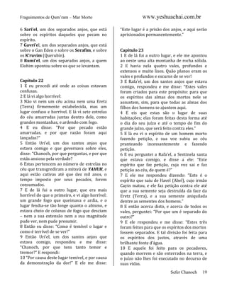 Fraguimentos de Qum’ram – Mar Morto
6 Sari’el, um dos separados anjos, que está
sobre os espíritos daqueles que pecam no
espírito.
7 Gavri’el, um dos separados anjos, que está
sobre o Gan Eden e sobre os Serafim, e sobre
os K’ruvim (Querubin).
8 Rumi’el, um dos separados anjos, a quem
Elohim apontou sobre os que se levantam.
Capítulo 22
1 E eu procedi até onde as coisas estavam
confusas.
2 E lá vi algo horrível:
3 Não vi nem um céu acima nem uma Eretz
(Terra) firmemente estabelecida, mas um
lugar confuso e horrível. E lá vi sete estrelas
do céu amarradas juntas dentro dele, como
grandes montanhas, e ardendo com fogo.
4 E eu disse: “Por que pecado estão
amarradas, e por que razão foram aqui
lançadas?”
5 Então Uri’el, um dos santos anjos que
estava comigo e que governava sobre eles,
disse: “Chanoch, por que perguntas, e por que
estás ansioso pela verdade?
6 Estas pertencem ao número de estrelas no
céu que transgrediram a mitsvá de YAHUH, e
aqui estão cativas até que dez mil anos, o
tempo imposto por seus pecados, forem
consumados.
7 E de lá fui a outro lugar, que era mais
horrível do que o primeiro, e vi algo horrível:
um grande fogo que queimava e ardia, e o
lugar fendia-se tão longe quanto o abismo, e
estava cheio de colunas de fogo que desciam
– nem a sua extensão nem a sua magnitude
pude ver, nem pude presumir.
8 Então eu disse: “Como é temível o lugar e
como é terrível de se ver!”
9 Então Uri’el, um dos santos anjos que
estava comigo, respondeu e me disse:
“Chanoch, por que tens tanto temor e
tremor?” E respondi:
10 “Por causa deste lugar temível, e por causa
da demonstração da dor!” E ele me disse:

WWW.yeshuachai.com.br
“Este lugar é a prisão dos anjos, e aqui serão
aprisionados permanentemente.”

Capítulo 23
1 E de lá fui a outro lugar, e ele me apontou
ao oeste uma alta montanha de rocha sólida.
2 E havia nela quatro vales, profundos e
extensos e muito lisos. Quão planos eram os
vales e profundos e escuros de se ver!
3 E Rafa’el, um dos santos anjos que estava
comigo, respondeu e me disse: “Estes vales
foram criados para este propósito: para que
os espíritos das almas dos mortos nele se
assuntem, sim, para que todas as almas dos
filhos dos homens se ajuntem aqui.
4 E eis que estas são o lugar de suas
habitações; elas foram feitas desta forma até
o dia do seu juízo e até o tempo do fim do
grande juízo, que será feito contra eles.”
5 E lá eu vi o espírito de um homem morto
fazendo petição, e sua voz subiu ao céu
pranteando incessantemente e fazendo
petição.
6 E eu perguntei a Rafa’el, a Sentinela santa
que estava comigo, e disse a ele: “Este
espírito que faz petição, cuja voz sai e faz
petição ao céu, de quem é?”
7 E ele me respondeu dizendo: “Este é o
espírito que saiu de Havel (Abel), cujo irmão
Cayin matou, e ele faz petição contra ele até
que a sua semente seja destruída da face da
Eretz (Terra), e a sua semente aniquilada
dentre as sementes dos homens.”
8 E então acerca disto, e acerca de todos os
vales, perguntei: “Por que um é separado do
outro?”
9 E ele respondeu e me disse: “Estes três
foram feitos para que os espíritos dos mortos
fossem separados. E tal divisão foi feita para
os espíritos dos justos, através de uma
brilhante fonte d’água.
10 E aquele foi feito para os pecadores,
quando morrem e são enterrados na terra, e
o juízo não lhes foi executado no decurso de
suas vidas.
Sefer Chanoch

19

 