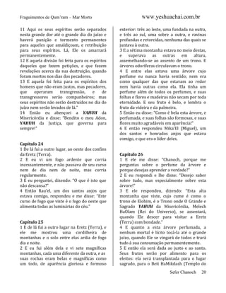 Fraguimentos de Qum’ram – Mar Morto
11 Aqui os seus espíritos serão separados
nesta grande dor até o grande dia do juízo e
haverá punição e tormento permanentes
para aqueles que amaldiçoam, e retribuição
para seus espíritos. Lá, Ele os amarrará
permanentemente.
12 E aquela divisão foi feita para os espíritos
daqueles que fazem petições, e que fazem
revelações acerca da sua destruição, quando
foram mortos nos dias dos pecadores.
13 E aquela foi feita para os espíritos dos
homens que não eram justos, mas pecadores,
que
operaram
transgressão,
e
de
transgressores serão companheiros; mas
seus espíritos não serão destruídos no dia do
juízo nem serão levados de lá.”
14 Então eu abençoei a YAHUH da
Misericórdia e disse: “Bendito o meu Adon,
YAHUH da Justiça, que governa para
sempre!”

Capítulo 24
1 De lá fui a outro lugar, ao oeste dos confins
da Eretz (Terra).
2 E eu vi um fogo ardente que corria
incessantemente, e não pausava de seu curso
nem de dia nem de noite, mas corria
regularmente.
3 E eu perguntei, dizendo: “O que é isto que
não descansa?”
4 Então Rau’el, um dos santos anjos que
estava comigo, respondeu e me disse: “Este
curso de fogo que viste é o fogo do oeste que
alimenta todas as luminárias do céu.”

Capítulo 25
1 E de lá fui a outro lugar na Eretz (Terra), e
ele me mostrou uma cordilheira de
montanhas e o solo entre elas ardia de fogo
dia e noite.
2 E eu fui além dela e vi sete magníficas
montanhas, cada uma diferente da outra, e as
suas rochas eram belas e magníficas como
um todo, de aparência gloriosa e formoso

WWW.yeshuachai.com.br
exterior: três ao leste, uma fundada na outra,
e três ao sul, uma sobre a outra, e ravinas
profundas e retorcidas, nenhuma das quais se
juntava à outra.
3 E a sétima montanha estava no meio destas,
e superava as outras em altura,
assemelhando-se ao assento de um trono. E
árvores odoríferas circulavam o trono.
4 E entre elas estava uma árvore cujo
perfume eu nunca havia sentido; nem era
como qualquer das que estavam ao redor
nem havia outras como ela. Ela tinha um
perfume além de todos os perfumes, e suas
folhas e flores e madeiras não secam por toda
eternidade. E seu fruto é belo, e lembra o
fruto da videira e da palmeira.
5 Então eu disse: “Como é bela esta árvore, e
perfumada, e suas folhas são formosas, e suas
flores muito agradáveis em aparência!”
6 E então respondeu Mika’El (Miguel), um
dos santos e honrados anjos que estava
comigo, e que era o líder deles.

Capítulo 26
1 E ele me disse: “Chanoch, porque me
perguntas sobre o perfume da árvore e
porque desejas aprender a verdade?”
2 E eu respondi e lhe disse: “Desejo saber
sobre tudo, mas especialmente sobre esta
árvore!”
3 E ele respondeu, dizendo: “Esta alta
montanha que viste, cujo cume é como o
trono de Elohim, é o Trono onde O Grande e
Sagrado YAHUH da Misericórdia, Melech
HaOlam (Rei do Universo), se assentará,
quando Ele descer para visitar a Eretz
(Terra) com bondade.”
4 E quanto a esta árvore perfumada, a
nenhum mortal é lícito tocá-la até o grande
juízo, quando Ele se vingará de todos e trará
tudo à sua consumação permanentemente.
5 E então ela será dada ao justo e ao santo.
Seus frutos serão por alimento para os
eleitos: ela será transplantada para o lugar
sagrado, para o Beit HaMikdash (Templo do
Sefer Chanoch

20

 