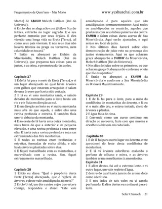 Fraguimentos de Qum’ram – Mar Morto
Monte) de YAHUH Melech HaOlam (Rei do
Universo).
6 Então eles se alegrarão com júbilo e ficarão
felizes, entrarão no lugar sagrado. E o seu
perfume entrarão por seus órgãos. E eles
viverão uma longa vida na Eretz (Terra), tal
como seus pais viveram. E nos seus dias não
haverá tristeza ou praga ou tormento, nem
calamidade os tocará.”
7 Então eu abençoei ao Elohim da
Misericórdia, Melech HaOlam (Rei do
Universo), que preparou tais coisas para os
justos, e as criou, e prometeu dá-las a eles.

Capítulo 27
1 E de lá fui para o meio da Eretz (Terra), e vi
um lugar abençoado no qual havia árvores
com galhos que estavam arraigados e saíam
de uma árvore que havia sido cortada.
2 E lá eu vi uma montanha santa, e saindo
debaixo da montanha para o leste havia um
rio e ele fluía em direção ao sul.
3 E em direção ao leste eu vi outra montanha
mais alta do que aquela, e entre elas uma
ravina profunda e estreita. E também fluía
um rio debaixo da montanha.
4 E ao oeste de lá havia uma outra montanha,
mais baixa do que a anterior e de pequena
elevação, e uma ravina profunda e seca entre
elas. E havia outra ravina profunda e seca nas
extremidades das três montanhas.
5 E todas as ravinas eram profundas e
estreitas, formadas de rocha sólida, e não
havia árvores plantadas sobre elas.
6 E fiquei maravilhado com as montanhas, e
maravilhado com a ravina. Sim, fiquei
extremamente maravilhado.

Capítulo 28
1 Então eu disse: “Qual o propósito desta
Eretz (Terra) abençoada, que é repleta de
árvores, e deste vale amaldiçoado ao meio?”
2 Então Uriel, um dos santos anjos que estava
comigo, respondeu e disse: “Este vale

WWW.yeshuachai.com.br
amaldiçoado é para aqueles que são
amaldiçoados permanentemente: Aqui todos
os amaldiçoados se reunirão, aqueles que
proferem com seus lábios palavras vãs contra
YAHUH e falam coisas duras acerca de Sua
Misericórdia. Aqui serão ajuntados, e aqui
será o seu local de juízo.
3 Nos últimos dias haverá sobre eles
demonstração de juízo reto na presença dos
justos eternamente. Aqui os que acharam
graça abençoarão a YAHUH da Misericórdia,
Melech HaOlam (Rei do Universo).
4 Nos dias de juízo sobre os primeiros, os que
acharam graça O abençoarão conforme o lote
que Ele os apontou.”
5 Então eu abençoei a YAHUH da
Misericórdia e conforme a Sua Misericórdia
eu O louvei Majestosamente.

Capítulo 29
1 E de lá fui para o leste, para o meio da
cordilheira de montanhas do deserto, e lá eu
vi o mais alto céu, e estava isolado, cheio de
árvores e plantas.
2 E água fluía de cima.
3 Correndo como um curso contínuo em
direção ao noroeste, fazia com que nuvens e
orvalhos subissem em cada lado.

Capítulo 30
1 E de lá fui para outro lugar no deserto, e me
aproximei do leste desta cordilheira de
montanhas.
2 E lá vi árvores odoríferas exalando o
perfume de olíbano e mirra, e as árvores
também eram semelhantes à amendoeira.
Capítulo 31
1 E além destas, fui até o extremo leste, e vi
outro lugar, um vale repleto d’água.
2 dentro do qual havia juncos de aroma doce
como o lentisco.
3 E nos lados de tais vales eu vi canela
perfumada. E além destes eu continuei para o
leste.
Sefer Chanoch

21

 