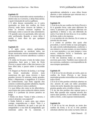 Fraguimentos de Qum’ram – Mar Morto

Capítulo 32
1 E me foram mostradas outras montanhas, e
dentre elas eu vi árvores, e delas fluía néctar,
o qual é chamado de sarira e gálbano.
2 E além dessas montanhas eu vi outra
montanha ao leste dos confins da Eretz
(Terra), onde havia árvores de babosa, e
todas as árvores estavam repletas de
estoraque, como a casca de uma amendoeira.
3 E quando uma era queimada, dela saía um
odor perfumado. Quando a casca delas é
moída, é mais doce do que qualquer
fragrância.

Capítulo 33
1 E após esses odores perfumados,
aproximadamente ao nordeste deles, me
foram mostradas outras montanhas repletas
de fino nardo e árvores odoríferas e canela e
pimenta.
2 E então eu fui para o leste de todas essas
montanhas, bem para o leste da Eretz
(Terra), e passei sobre o Mar dos Juncos e fui
bem além dele, e passei sobre a escuridão
dele.
3 E cheguei ao Paraíso da Justiça, e ao longe
me foram mostradas árvores mais
numerosas do que essas árvores e duas
grandes árvores lá estavam, muito grandes,
belas, e Majestosas, e magníficas. E a árvore
do conhecimento, cujo fruto sagrado eles
comem e conhecem grande sabedoria. Aquela
árvore em altura é como o pinheiro
4 e suas folhas são como as da alfarrobeira:
seus frutos são como cachos da videira, muito
belos! E o perfume da árvore penetra ao
longe.
5 Então em disse: “Como é bela a árvore, e
como é atraente o seu aspecto!”
6 Então Rafa’el, o santo anjo, que estava
comigo, respondeu-me e disse: “Esta é a
árvore da sabedoria, da qual o seu pai da
antigüidade e a sua mãe da antigüidade, que
existiram antes de ti, comeram, e

WWW.yeshuachai.com.br
aprenderam sabedoria e seus olhos foram
abertos, e eles souberam que estavam nus, e
foram expulsos do jardim.

Capítulo 34
1 E de lá eu fui aos confins da Eretz (Terra) e
lá vi grandes feras, cada uma diferente da
outra. E pássaros que também diferiam em
aparência e beleza e voz, um diferindo do
outro. E ao leste de tais feras eu vi os confins
da Eretz, onde o céu repousa,
2 e os portões do céu abertos. Eu vi como as
estrelas do céu saem,
3 e contei os portões dos quais elas
procedem, e escrevi todas as suas passagens,
de cada estrela individualmente, conforme o
seu número e os seus nomes, os seus trajetos
e as suas posições, e os seus tempos e seus
meses, conforme Uri’el, o Sentinela, que
estava comigo, me mostrou.
4 Ele me mostrou todas as coisas e as
escreveu para mim. Também seus nomes ele
me escreveu, conforme a correspondência de
seus tempos apontados.

Capítulo 35
1 E de lá eu fui em direção ao norte, para os
confins da Eretz (Terra), e me foram
mostradas grandes maravilhas nos confins de
toda a Eretz.
2 E eu lá vi três portões celestiais abertos no
céu: através de cada um deles procedem
ventos do norte. Quando eles sopram, há frio,
granizo, geada, neve, orvalho e chuva.
3 E de um dos portões eles sopram para o
bem. Mas quando eles sopram através dos
outros dois portões, é com violência e aflição
sobre a Eretz , e eles sopram violentamente.

Capítulo 36
1 E de lá eu fui em direção ao oeste dos
confins da Eretz, e lá eu vi três portões
celestiais abertos tais como eu havia visto ao
Sefer Chanoch

22

 