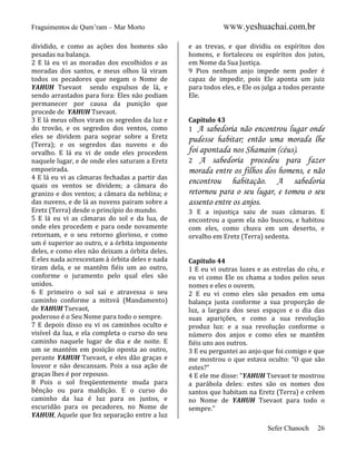 Fraguimentos de Qum’ram – Mar Morto
dividido, e como as ações dos homens são
pesadas na balança.
2 E lá eu vi as moradas dos escolhidos e as
moradas dos santos, e meus olhos lá viram
todos os pecadores que negam o Nome de
YAHUH Tsevaot sendo expulsos de lá, e
sendo arrastados para fora: Eles não podiam
permanecer por causa da punição que
procede de YAHUH Tsevaot.
3 E lá meus olhos viram os segredos da luz e
do trovão, e os segredos dos ventos, como
eles se dividem para soprar sobre a Eretz
(Terra); e os segredos das nuvens e do
orvalho. E lá eu vi de onde eles procedem
naquele lugar, e de onde eles saturam a Eretz
empoeirada.
4 E lá eu vi as câmaras fechadas a partir das
quais os ventos se dividem; a câmara do
granizo e dos ventos; a câmara da neblina; e
das nuvens, e de lá as nuvens pairam sobre a
Eretz (Terra) desde o princípio do mundo.
5 E lá eu vi as câmaras do sol e da lua, de
onde eles procedem e para onde novamente
retornam, e o seu retorno glorioso, e como
um é superior ao outro, e a órbita imponente
deles, e como eles não deixam a órbita deles.
E eles nada acrescentam à órbita deles e nada
tiram dela, e se mantêm fiéis um ao outro,
conforme o juramento pelo qual eles são
unidos.
6 E primeiro o sol sai e atravessa o seu
caminho conforme a mitsvá (Mandamento)
de YAHUH Tsevaot,
poderoso é o Seu Nome para todo o sempre.
7 E depois disso eu vi os caminhos oculto e
visível da lua, e ela completa o curso do seu
caminho naquele lugar de dia e de noite. E
um se mantém em posição oposta ao outro,
perante YAHUH Tsevaot, e eles dão graças e
louvor e não descansam. Pois a sua ação de
graças lhes é por repouso.
8 Pois o sol freqüentemente muda para
bênção ou para maldição. E o curso do
caminho da lua é luz para os justos, e
escuridão para os pecadores, no Nome de
YAHUH, Aquele que fez separação entre a luz

WWW.yeshuachai.com.br
e as trevas, e que dividiu os espíritos dos
homens, e fortaleceu os espíritos dos jutos,
em Nome da Sua Justiça.
9 Pios nenhum anjo impede nem poder é
capaz de impedir, pois Ele aponta um juiz
para todos eles, e Ele os julga a todos perante
Ele.

Capítulo 43
1 A sabedoria

não encontrou lugar onde
pudesse habitar; então uma morada lhe
foi apontada nos Shamaim (céus).
2 A sabedoria procedeu para fazer
morada entre os filhos dos homens, e não
encontrou habitação. A sabedoria
retornou para o seu lugar, e tomou o seu
assento entre os anjos.
3 E a injustiça saiu de suas câmaras. E
encontrou a quem ela não buscou, e habitou
com eles, como chuva em um deserto, e
orvalho em Eretz (Terra) sedenta.

Capítulo 44
1 E eu vi outras luzes e as estrelas do céu, e
eu vi como Ele os chama a todos pelos seus
nomes e eles o ouvem.
2 E eu vi como eles são pesados em uma
balança justa conforme a sua proporção de
luz, a largura dos seus espaços e o dia das
suas aparições, e como a sua revolução
produz luz: e a sua revolução conforme o
número dos anjos e como eles se mantêm
fiéis uns aos outros.
3 E eu perguntei ao anjo que foi comigo e que
me mostrou o que estava oculto: “O que são
estes?”
4 E ele me disse: “YAHUH Tsevaot te mostrou
a parábola deles: estes são os nomes dos
santos que habitam na Eretz (Terra) e crêem
no Nome de YAHUH Tsevaot para todo o
sempre.”
Sefer Chanoch

26

 