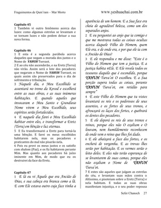 Fraguimentos de Qum’ram – Mar Morto

Capítulo 45
1 Também vi outro fenômeno acerca das
luzes: como algumas estrelas se levantam e
se tornam luzes e não podem deixar a sua
nova forma.

Capítulo 46
1 E esta é a segunda parábola acerca
daqueles que negam a morada dos justos e o
Nome de YAHUH Tsevaot.
2 E ao céu não ascenderão, e na Eretz (Terra)
não virão. Assim será o lote dos pecadores
que negaram o Nome de YAHUH Tsevaot, os
quais assim são preservados para o dia de
sofrimento e tribulação.
3 Naquele dia, o Meu Escolhido se

assentará no trono da Kevod e escolherá
entre as suas obras, e as suas inúmeras
habitações. E quando aqueles que
invocaram o Meu Santo e Grandioso
Nome virem o Meu Escolhido, seus
espíritos serão fortalecidos.
4 E naquele dia farei o Meu Escolhido
habitar entre eles, e transformar a Eretz
(Terra) em bênção e luz eternas.
5 E Eu transformarei a Eretz para torná-la
uma bênção. E farei os meus escolhidos
habitarem nela, mas os pecadores e
praticantes do mal não pisarão nela.
6 Pois eu provi os meus justos e os satisfiz
com shalom (Paz), e os fiz habitarem perante
Mim. Mas quanto aos pecadores há juízo
iminente em Mim, de modo que eu os
destruirei da face da Eretz.

Capítulo 47
1 E lá eu

vi Aquele que era Ancião de
Dias, e sua cabeça era branca como a lã.
E com Ele estava outro cuja face tinha a

WWW.yeshuachai.com.br

aparência de um homem. E a Sua face era
cheia de agradável beleza, como um dos
separados anjos.
2 E eu perguntei ao anjo que ia comigo e
que me mostrava todas as coisas ocultas
acerca daquele Filho do Homem, quem
Ele era, e de onde era, e por que ele ia com
o Ancião de Dias?
3 E ele respondeu e me disse: “Este é o
Filho do Homem que tem a justiça. E a
justiça habita nEle. E Ele revela todos os
tesouros daquilo que é escondido, porque
YAHUH Tseva’ot O escolheu. E a Sua
porção supera todas as coisas, perante
YAHUH Tseva’ot, em retidão para
sempre”
4 E este Filho do Homem que tu vistes
levantará os reis e os poderosos de seus
assentos, e os fortes de seus tronos, e
afrouxará os laços dos fortes, e quebrará
os dentes dos pecadores.
5 E ele deporá os reis de seus tronos e
reinos, porque eles não O exaltam e O
louvam, nem humildemente reconhecem
de onde vem o reino que lhes foi dado.
6 E ele abaixará a face dos fortes, e os
encherá de vergonha. E as trevas lhes
serão por habitação. E os vermes serão o
leito deles. E eles não terão esperança de
se levantarem de suas camas, porque eles
não exaltam o Nome de YAHUH
Tseva’ot.
7 E estes são aqueles que julgam as estrelas
do céu, e levantam suas mãos contra o
Altíssimo, e pisoteiam sobre a Eretz (Terra) e
nela habitam. E todas as suas obras
manifestam injustiça, e o seu poder repousa
Sefer Chanoch

27

 