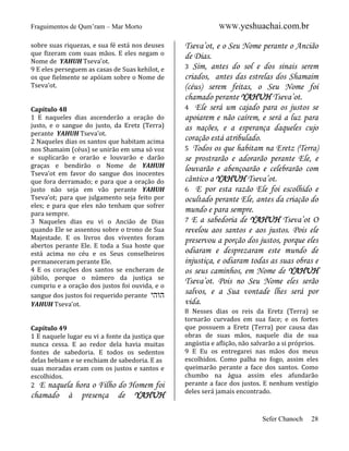 Fraguimentos de Qum’ram – Mar Morto
sobre suas riquezas, e sua fé está nos deuses
que fizeram com suas mãos. E eles negam o
Nome de YAHUH Tseva’ot.
9 E eles perseguem as casas de Suas kehilot, e
os que fielmente se apóiam sobre o Nome de
Tseva’ot.

Capítulo 48
1 E naqueles dias ascenderão a oração do
justo, e o sangue do justo, da Eretz (Terra)
perante YAHUH Tseva’ot.
2 Naqueles dias os santos que habitam acima
nos Shamaim (céus) se unirão em uma só voz
e suplicarão e orarão e louvarão e darão
graças e bendirão o Nome de YAHUH
Tseva’ot em favor do sangue dos inocentes
que fora derramado; e para que a oração do
justo não seja em vão perante YAHUH
Tseva’ot; para que julgamento seja feito por
eles; e para que eles não tenham que sofrer
para sempre.
3 Naqueles dias eu vi o Ancião de Dias
quando Ele se assentou sobre o trono de Sua
Majestade. E os livros dos viventes foram
abertos perante Ele. E toda a Sua hoste que
está acima no céu e os Seus conselheiros
permaneceram perante Ele.
4 E os corações dos santos se encheram de
júbilo, porque o número da justiça se
cumpriu e a oração dos justos foi ouvida, e o
sangue dos justos foi requerido perante ‫הוהי‬
YAHUH Tseva’ot.

Capítulo 49
1 E naquele lugar eu vi a fonte da justiça que
nunca cessa. E ao redor dela havia muitas
fontes de sabedoria. E todos os sedentos
delas bebiam e se enchiam de sabedoria. E as
suas moradas eram com os justos e santos e
escolhidos.
2 E naquela hora o Filho do Homem foi

chamado

à

presença

de

YAHUH

WWW.yeshuachai.com.br

Tseva’ot, e o Seu Nome perante o Ancião
de Dias.
3 Sim, antes do sol e dos sinais serem
criados, antes das estrelas dos Shamaim
(céus) serem feitas, o Seu Nome foi
chamado perante YAHUH Tseva’ot.
4 Ele será um cajado para os justos se
apoiarem e não caírem, e será a luz para
as nações, e a esperança daqueles cujo
coração está atribulado.
5 Todos os que habitam na Eretz (Terra)
se prostrarão e adorarão perante Ele, e
louvarão e abençoarão e celebrarão com
cântico a YAHUH Tseva’ot.
6 E por esta razão Ele foi escolhido e
ocultado perante Ele, antes da criação do
mundo e para sempre.
7 E a sabedoria de YAHUH Tseva’ot O
revelou aos santos e aos justos. Pois ele
preservou a porção dos justos, porque eles
odiaram e desprezaram este mundo de
injustiça, e odiaram todas as suas obras e
os seus caminhos, em Nome de YAHUH
Tseva’ot. Pois no Seu Nome eles serão
salvos, e a Sua vontade lhes será por
vida.
8 Nesses dias os reis da Eretz (Terra) se
tornarão curvados em sua face; e os fortes
que possuem a Eretz (Terra) por causa das
obras de suas mãos, naquele dia de sua
angústia e aflição, não salvarão a si próprios.
9 E Eu os entregarei nas mãos dos meus
escolhidos. Como palha no fogo, assim eles
queimarão perante a face dos santos. Como
chumbo na água assim eles afundarão
perante a face dos justos. E nenhum vestígio
deles será jamais encontrado.

Sefer Chanoch

28

 