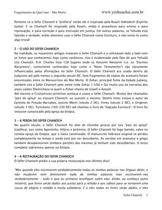 Fraguimentos de Qum’ram – Mar Morto

WWW.yeshuachai.com.br

Portanto se o Sefer Chanoch é "profecia" então ele é inspirado pela Ruach HaKodesh (Espírito
Santo). E se Chanoch foi inspirado pela Ruach, então é proveitoso para ensino e para
reprovação, e para correção e para instrução em justiça. Em outras palavras, se Yehudá está
falando a verdade, então devemos usar o Sefer Chanoch como Escritura, e não tomá-lo como
algo trivial!
2 - O USO DO SEFER CHANOCH
Na realidade, os nazarenos antigos tratavam o Sefer Chanoch e o utilizavam lado a lado com
os livros que conhecemos hoje como canônicos. Isto é evidenciado pelo fato de que Yehudá
cita Chanoch. R.H. Charles lista 128 lugares onde os Ketuvim Netsarim (i.e. os "Escritos
Nazarenos", comumente conhecidos hoje como o "Novo Testamento") são claramente
influenciados pelas afirmações no Sefer Chanoch. O Sefer Chanoch era usado dentro do
Judaísmo até pelo menos o segundo século DC. Sete fragmentos de cópias do aramaico foram
encontradas entre os Manuscritos do Mar Morto. O Zohar, principal fonte da Kabalá Judaica,
também cita o Sefer Chanoch pelo nome (vide Zohar 1:37b) e faz muito uso da narrativa dos
anjos caídos Shemichaza (a quem o Zohar chama de Uzael) e Azazel.
Até mesmo o Cristianismo primitivo aceitava e usava o Sefer Chanoch. Muitos dos chamados
"pais da igreja" ou citavam Chanoch, ou usavam o mesmo. Dentre estes estava o autor da
Epístola de Pseudo-Barnabás, Justino Mártir (século 2 DC), Irineu (século 2 DC), e Origenes
(século 3 DC). Tertuliano (160-230 DC) até chamou o livro de "Sagrada Escritura". O livro foi
inclusive canonizado pela Igreja da Etiópia.
3 - A PERDA DO SEFER CHANOCH
No quarto século, o Sefer Chanoch foi alvo de chumbo grosso por tais "pais da igreja"
(católica), tais como Agostinho, Hilário e Jerônimo. O Sefer Chanoch foi logo banido, salvo na
remota Igreja da Etiópia, que o havia canonizado. O manuscrito hebraico original se perdeu
completamente no tempo e ainda está por ser descoberto. As versões em aramaico e grego
também desapareceram (embora porções das mesmas já tenham sido descobertas). O texto
completo sobreviveu apenas na Etiópia.
4 - A RESTAURAÇÃO DO SEFER CHANOCH
O Sefer Chanoch prediz a sua própria restauração nos últimos dias!

"Mas quando eles escreverem verdadeiramente todas as minhas palavras nas línguas deles, e
não mudarem nem diminuírem nada de minhas palavras mas escreverem-nas
verdadeiramente - tudo o que eu primeiro testifiquei sobre elas. Então, eu conheço outro
mistério, que livros serão dados aos justos para a retidão e aos sábios para se tornarem uma
causa de alegria e retidão e muita sabedoria. E a eles todos os livros serão dados, e eles

Sefer Chanoch

3

 