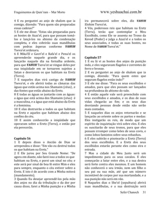 Fraguimentos de Qum’ram – Mar Morto
4 E eu perguntei ao anjo de shalom que ia
comigo, dizendo: “Para quem são preparadas
essas cadeias?”
5 E ele me disse: “Estas são preparadas para
as hostes de Azaz’el, para que possam tomálos e lançá-los no abismo da condenação
completa, e eles cobrirão suas mandíbulas
com pedras ásperas conforme YAHUH
Tseva’ot ordenara.
6 E Mika’El e Gavri’el e Rafa’el e Penu’el os
apreenderão naquele grande dia, e os
lançarão naquele dia na fornalha ardente,
para que YAHUH Tseva’ot se vingue deles por
sua iniqüidade em se tornarem sujeitos a
Satan e desviarem os que habitam na Eretz
(Terra).
7 E naqueles dias virá castigo de YAHUH
Tseva’ot, e ele abrirá todas as câmaras das
águas que estão acima nos Shamaim (céus) , e
das fontes que estão abaixo da Eretz.
8 E todas as águas se juntarão com as águas:
a água que está acima dos Shamaim (céus) é
a masculina, e a água que está abaixo da Eretz
é a feminina.
10 E elas destruirão a todos os que habitam
na Eretz e aqueles que habitam abaixo dos
confins do céu.
10 E assim conhecerão a iniqüidade que
operaram sobre a Eretz (Terra), e então por
ela perecerão.

Capítulo 56
1 E depois disso o Ancião de Dias se
arrependeu e disse: “Em vão eu destruí todos
os que habitam na Eretz.”
2 E Ele jurou por Seu Grande Nome: “De
agora em diante, não farei isso a todos os que
habitam na Eretz, e porei um sinal no céu: e
este será por sinal de boa fé entre Mim e eles
para sempre, enquanto o céu estiver sobre a
Eretz. E isto é de acordo com a Minha mitsvá
(mandamento).
3 Quando Eu desejar apreendê-los pela mão
dos anjos no dia da tribulação e da dor por
causa disso, farei a Minha punição e a Minha

WWW.yeshuachai.com.br
ira permanecerá sobre eles, diz YAHUH
Elohim Tseva’ot.
4 Vós, poderosos reis que habitam na Eretz
(Terra), terão que contemplar o Meu
Escolhido, como Ele se assenta no Trono da
Kevod (Poder) e julga a Azaz’el e a todos os
seus associados, e todas as suas hostes, no
Nome de YAHUH Tseva’ot.”

Capítulo 57
1 E eu lá vi as hostes dos anjos da punição
indo, e eles seguravam flagelos e correntes de
ferro e bronze.
2 E eu perguntei ao anjo de shalom que ia
comigo, dizendo: “Para quem estes que
seguram flagelos estão indo?”
3 E ele me disse: “Para os seus escolhidos e
amados, para que eles possam ser lançados
na profundeza do abismo do vale.
4 E então aquele vale será preenchido com
seus escolhidos e amados, e os dias de suas
vidas chegarão ao fim; e os seus dias
desviando pessoas desde então não serão
mais contados.
5 E naqueles dias os anjos retornarão e se
lançarão ao oriente sobre os partos e medas:
Eles instigarão os reis, de modo que um
espírito de inquietação virá sobre eles. E eles
os suscitarão de seus tronos, para que eles
possam irromper como leões de seus covis, e
como lobos famintos sobre seus rebanhos.
6 E eles subirão e pisotearão a Eretz (Terra)
dos seus escolhidos. E a Eretz dos seus
escolhidos estarão perante eles como eira e
estrada.
7 Mas a cidade do Meu Justo será um
impedimento para os seus cavalos. E eles
começarão a lutar entre eles, e a sua destra
será forte contra eles mesmos. E um homem
não conhecerá o seu irmão, nem um filho o
seu pai ou sua mãe, até que um número
incontável de corpos por sua mortandade, e a
sua punição não será em vão.
8 Naqueles dias o She’ol (sepultura) abrirá
suas mandíbulas, e a sua destruição será
Sefer Chanoch

31

 