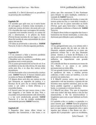 Fraguimentos de Qum’ram – Mar Morto
concluída. E o She’ol devorará os pecadores
na presença dos escolhidos.”

Capítulo 58
1 E sucedeu que após isso, eu vi outra hoste
de carruagens, e homens nelas montados, e
vindo nos ventos, do leste e do oeste até o sul.
2 E o barulho das suas carruagens foi ouvido,
e quando esse tumulto ocorreu, os santos do
céu o observaram, e os pilares da Eretz
(Terra) foram movidos de seu lugar, e o som
disso foi ouvido de uma extremidade do céu à
outra, em um dia.
3 E todos se prostrarão e adorarão a YAHUH
Tseva’ot. E este é o fim da segunda parábola.

Capítulo 59
1 E eu comecei a falar a terceira parábola
acerca dos justos e escolhidos.
2 Benditos sois vós, justos e escolhidos, pois
grandiosa será a vossa porção.
3 E os justos permanecerão na luz do sol. E os
escolhidos na luz da vida eterna. Os seus dias
serão sem fim, e os dias dos santos serão
incontáveis.
4 E eles buscarão a luz e encontrarão a justiça
com YAHUH Tseva’ot. E haverá shalom para
os justos no Nome de YAHUH HaOlam.
5 E depois disso será dito aos santos no céu
que busquem os segredos da justiça, e a
herança da fé, pois ela se tornou brilhante
como o sol sobre a Eretz (Terra), e a
escuridão findou.
6 E haverá uma luz que nunca cessa, e eles
não chegarão a um limite de dias. Pois a
escuridão terá primeiramente sido destruída,
e a luz será estabelecida perante YAHUH
Tseva’ot. E a luz da retidão estabelecida
eternamente perante YAHUH Tseva’ot.

Capítulo 60
1 Naqueles dias meus olhos viram os
segredos das luminárias, e das luzes, e os

WWW.yeshuachai.com.br
juízos que eles executam. E eles iluminam
para bênção ou para maldição, conforme a
vontade de YAHUH Tseva’ot.
2 E lá eu vi os segredos do trovão, e como ele
ressoa acima no céu, e o som dele é ouvido, e
ele me fez ver os juízos exercidos na Eretz
(Terra), quer para bem-estar e bênção, ou
para maldição, conforme a Palavra de YAHUH
Tseva’ot.
3 E depois disso todos os segredos das luzes e
luminárias me foram mostrados, e como elas
iluminam para bênção e para satisfação.

Capítulo 61
1 E no qüingentésimo ano, e no sétimo mês e
no décimo quarto dia do mês na vida de
Chanoch, naquela parábola eu vi como um
poderoso tremor fez o céu dos Shamaim
(céus) tremer, e a hoste de El-Eliyon, e os
anjos, mil vezes milhares e dez mil vezes dez
milhares, se inquietaram com grande
inquietude.
2 E o Ancião de Dias se assentava no trono do
Seu Poder, e os anjos e os justos
permaneciam ao redor dEle.
3 E um grande tremor me tomou, e um medo
se apoderou de mim, e minhas pernas
cederam, e todo o meu ser tombou, e eu me
prostrei em minha face.
4 E Mika’El enviou outro anjo dentre os
separados e ele me levantou, e quanto ele me
levantou meu espírito retornou, pois eu não
havia podido suportar a aparência dessa
hoste, e a comoção e o tremor do céu.
5 E Mika’El me disse: “Por que te inquietas
com essa visão? Até hoje durou o dia da Sua
misericórdia; e Ele foi misericordioso e
longânimo para com os que habitam na Eretz
(Terra).
6 E quando o dia, e o poder, e a punição, e o
juízo vierem, que YAHUH Tseva’ot preparou
para os que não se curvam à justiça da Torá, e
para os que negam o julgamento reto, e para
aqueles que tomam o Seu Nome em vão –
aquele dia é preparado – para os escolhidos,
Sefer Chanoch

32

 