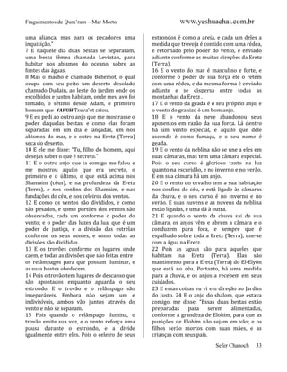 Fraguimentos de Qum’ram – Mar Morto
uma aliança, mas para os pecadores uma
inquisição.”
7 E naquele dia duas bestas se separaram,
uma besta fêmea chamada Leviatan, para
habitar nos abismos do oceano, sobre as
fontes das águas.
8 Mas o macho é chamado Behemot, o qual
ocupa com seu peito um deserto desolado
chamado Dudain, ao leste do jardim onde os
escolhidos e justos habitam, onde meu avô foi
tomado, o sétimo desde Adam, o primeiro
homem que YAHUH Tseva’ot criou.
9 E eu pedi ao outro anjo que me mostrasse o
poder daquelas bestas, e como elas foram
separadas em um dia e lançadas, um nos
abismos do mar, e o outro na Eretz (Terra)
seca do deserto.
10 E ele me disse: “Tu, filho do homem, aqui
desejas saber o que é secreto.”
11 E o outro anjo que ia comigo me falou e
me mostrou aquilo que era secreto, o
primeiro e o último, o que está acima nos
Shamaim (céus), e na profundeza da Eretz
(Terra), e nos confins dos Shamaim, e nas
fundações do céu, e nos celeiros dos ventos.
12 E como os ventos são divididos, e como
são pesados, e como portões dos ventos são
observados, cada um conforme o poder do
vento; e o poder das luzes da lua, que é um
poder de justiça, e a divisão das estrelas
conforme os seus nomes, e como todas as
divisões são divididas.
13 E os trovões conforme os lugares onde
caem, e todas as divisões que são feitas entre
os relâmpagos para que possam iluminar, e
as suas hostes obedecem.
14 Pois o trovão tem lugares de descanso que
são apontados enquanto aguarda o seu
estrondo. E o trovão e o relâmpago são
inseparáveis. Embora não sejam um e
indivisíveis, ambos vão juntos através do
vento e não se separam.
15 Pois quando o relâmpago ilumina, o
trovão emite sua voz, e o vento reforça uma
pausa durante o estrondo, e a divide
igualmente entre eles. Pois o celeiro de seus

WWW.yeshuachai.com.br
estrondos é como a areia, e cada um deles a
medida que troveja é contido com uma rédea,
e retornado pelo poder do vento, e enviado
adiante conforme as muitas direções da Eretz
(Terra).
16 E o vento do mar é masculino e forte, e
conforme o poder de sua força ele o retém
com uma rédea, e da mesma forma é enviado
adiante e se dispersa entre todas as
montanhas da Eretz .
17 E o vento da geada é o seu próprio anjo, e
o vento do granizo é um bom anjo.
18 E o vento da neve abandonou seus
aposentos em razão da sua força. Lá dentro
há um vento especial, e aquilo que dele
ascende é como fumaça, e o seu nome é
geada.
19 E o vento da neblina não se une a eles em
suas câmaras, mas tem uma câmara especial.
Pois o seu curso é glorioso tanto na luz
quanto na escuridão, e no inverno e no verão.
E em sua câmara há um anjo.
20 E o vento do orvalho tem a sua habitação
nos confins do céu, e está ligado às câmaras
da chuva, e o seu curso é no inverno e no
verão. E suas nuvens e as nuvens da neblina
estão ligadas, e uma dá à outra.
21 E quando o vento da chuva sai de sua
câmara, os anjos vêm e abrem a câmara e o
conduzem para fora, e sempre que é
espalhado sobre toda a Eretz (Terra), une-se
com a água na Eretz.
22 Pois as águas são para aqueles que
habitam na Eretz (Terra). Elas são
mantimento para a Eretz (Terra) do El-Elyon
que está no céu. Portanto, há uma medida
para a chuva, e os anjos a recebem em seus
cuidados.
23 E essas coisas eu vi em direção ao Jardim
do Justo. 24 E o anjo do shalom, que estava
comigo, me disse: “Essas duas bestas estão
preparadas
para
serem
alimentadas,
conforme a grandeza de Elohim, para que as
punições de Elohim não sejam em vão; e os
filhos serão mortos com suas mães, e as
crianças com seus pais.
Sefer Chanoch

33

 
