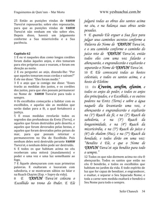 Fraguimentos de Qum’ram – Mar Morto
25 Então as punições vindas de YAHUH
Tseva’ot repousarão; sobre eles repousarão,
para que as punições vindas de YAHUH
Tseva’ot não venham em vão sobre eles.
Depois disso, haverá um julgamento
conforme a Sua misericórdia e a Sua
paciência.

Capítulo 62
1 E eu vi naqueles dias como longos cordões
foram dadas àqueles anjos, e eles tomaram
para eles próprios asas e voaram, e foram em
direção ao norte.
2 E eu perguntei ao anjo, dizendo-lhe: “Por
que aqueles tomaram essas cordas e saíram?”
E ele me disse: “Eles foram medir.”
3 E o anjo que ia comigo me disse: “Esses
trarão as medidas dos justos, e os cordões
dos justos, para que eles possam permanecer
no Nome de YAHUH Tseva’ot para todo o
sempre.
4 Os escolhidos começarão a habitar com os
escolhidos, e aquelas são as medidas que
serão dadas para a fé, a qual fortalecerá a
justiça.
5 E essas medidas revelarão todos os
segredos das profundezas da Eretz (Terra), e
aqueles que foram destruídos pelo deserto, e
aqueles que foram devorados pelas bestas, e
aqueles que foram devorados pelos peixes do
mar, para que possam retornar e
permanecerem no Dia do Escolhido. Pois
nenhum deles será destruído perante YAHUH
Tseva’ot, e nenhum deles pode ser destruído.
6 E todos os que habitam acima no céu
receberam uma mitsvá (mandamento) e
poder e uma voz e uma luz semelhante ao
fogo.
7 E Àquele abençoaram com suas primeiras
palavras. E exaltaram e louvaram com
sabedoria, e se mostraram sábios no falar e
na Ruach Chayim (Esp. = Sopro da vida).
8
E YAHUH Tseva’ot colocou o

Escolhido no trono do Poder. E Ele

WWW.yeshuachai.com.br

julgará todas as obras dos santos acima
no céu, e na balança suas obras serão
pesadas.
9 E quando Ele erguer a Sua face para
julgar seus caminhos secretos conforme a
Palavra do Nome de YAHUH Tseva’ot,
e o seu caminho conforme o caminho do
juízo reto de YAHUH Tseva’ot, então
todos eles com uma voz falarão e
abençoarão, e engrandecerão e exaltarão e
separarão o Nome de YAHUH Tseva’ot.
10 E Ele convocará todas as hostes
celestiais, e todos os santos acima, e a
hoste de Elohim:
11 Os k’ruvim, serafim, ofanim, e
todos os anjos de poder, e todos os anjos
dos principados, e o Escolhido, e os outros
poderes na Eretz (Terra) e sobre a água
naquele dia levantarão uma voz, e
abençoarão e engrandecerão e exaltarão
na (1º) Ruach da fé, e na (2º) Ruach da
sabedoria, e na (3º) Ruach da
longanimidade, e na (4º) Ruach da
mizericórdia, e na (5º) Ruach do juízo e
(6º) do shalom (Paz), e na (7º) Ruach da
bondade, e todos dirão em uma voz:
“Bendito é Ele, e que o Nome de
YAHUH Tseva’ot seja bendito para todo
o sempre.”
12 Todos os que não dormem acima no céu O
abençoarão. Todos os santos que estão no
céu O bendirão, e todos os escolhidos que
habitam no jardim da vida. E todo espírito de
luz que for capaz de bendizer, e engrandecer,
e exaltar, e separar o Seu Separado Nome; e
toda a carne sem medida exaltará e bendirá o
Seu Nome para todo o sempre.
Sefer Chanoch

34

 
