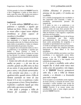 Fraguimentos de Qum’ram – Mar Morto
13 Pois grande é o favor de YAHUH Tseva’ot,
e Ele é longânimo, e todas as Suas obras e
tudo o que Ele criou, Ele revelou aos justos e
escolhidos no Nome de YAHUH Tseva’ot.

Capítulo 63
1 E assim

ordenou YAHUH aos reis e
poderosos e exaltados, e àqueles que
habitam na Eretz (Terra), e disse: “Abrí
os vossos olhos e erguei vossos shofarot
(trombetas) se fordes capazes de
reconhecer o Escolhido.”
2 E YAHUH Tseva’ot o assentou no trono de
Sua majestade, e a Ruach da justiça foi
derramada sobre ele. E a Palavra da Sua boca
mata todos os pecadores, e todos os iníquos
serão destruídos de perante a Sua face.
3 E naquele dia se levantarão todos os reis e
os poderosos, e os exaltados, e aqueles que
detêm a Eretz (Terra), e verão e
reconhecerão como Ele se assenta no trono
de Sua Kevod. E a justiça é julgada perante
Ele, e nenhuma palavra mentirosa é proferida
perante Ele.
4 Então virá sobre eles dor como em uma

mulher no parto – e ela tem dor ao
conceber, quando seu filho entra na boca
de seu ventre. E uma porção deles olhará
para a outra, e eles ficarão aterrorizados,
e eles curvarão suas faces, e a dor se
apoderará deles, quando virem o Filho do
Homem assentado no trono de Sua
Kevod. 6 E os reis e os poderosos e todos
os que possuem a Eretz (Terra) bendirão e
Exaltarão e exaltarão Aquele que reina
sobre todos, que estava escondido.
7 Pois desde o princípio o Filho do
Homem foi escondido, e El-Elyon

WWW.yeshuachai.com.br

(Elohim Altíssimo) O preservou na
presença do Seu poder, e O revelou aos
escolhidos.
8 E a kehilá (congregação) dos escolhidos e
dos separados será semeada, e todos os
escolhidos permanecerão perante Ele
naquele dia.
9 E todos os reis e os poderosos e os
exaltados e todos os que governam a Eretz
(Terra) cairão em suas faces perante Ele, e
adorarão e porão sua esperança sobre Aquele
Filho do Homem, e Lhe rogarão e suplicarão
pelo favor de Suas mãos.
10 Ainda assim, YAHUH Tseva’ot de tal forma
os
pressionará
que
Eles
sairão
apressadamente de Sua presença, e suas
faces serão preenchidas de vergonha, e a
escuridão se aprofundará em suas faces.
11 E Ele os entregará aos anjos para punição,
para executar sobre eles vingança pois eles
oprimiram os Seus filhos e os Seus
escolhidos.
12 E eles serão exibidos aos justos e aos Seus
escolhidos, e se regozijarão acerca deles,
porque a ira de ‫ הוהי‬YAHUH Tseva’ot
repousa sobre eles, e a Sua espada está
embebida do sangue deles.
13 E os justos e escolhidos serão salvos

naquele dia. E desde então nunca mais
verão a face dos pecadores e dos iníquos.
14 E YAHUH Tseva’ot permanecerá
sobre eles, e com o Filho do Homem
comerão, e se deitarão e se levantarão
para todo o sempre.
15 E os justos e os escolhidos serão erguidos
da Eretz (Terra), e cessarão de terem a face
curvadam e serão vestidos com vestes de
majestade, e estas serão as vestes da vida de
YAHUH Tseva’ot. E as vossas vestes não
envelhecerão, nem a vossa alegria passará
perante YAHUH Tseva’ot.

Sefer Chanoch

35

 