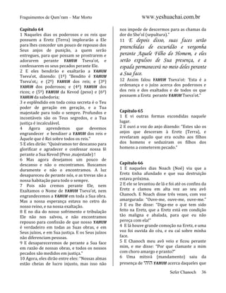 Fraguimentos de Qum’ram – Mar Morto
Capítulo 64
1 Naqueles dias os poderosos e os reis que
possuem a Eretz (Terra) implorarão a Ele
para lhes conceder um pouco de repouso dos
Seus anjos de punição, a quem serão
entregues, para que possam se prostrarem e
adorarem perante YAHUH Tseva’ot, e
confessarem os seus pecados perante Ele.
2 E eles bendirão e exaltarão a YAHUH
Tseva’ot, dizendo: (1º) “Bendito é YAHUH
Tseva’ot,; e (2º) YAHUH dos reis; e (3º)
YAHUH dos poderosos; e (4º) YAHUH dos
ricos; e (5º) YAHUH da Kevod (peso) e (6º)
YAHUH da sabedoria;
3 e esplêndido em toda coisa secreta é o Teu
poder de geração em geração, e a Tua
majestade para todo o sempre. Profundos e
incontáveis são os Teus segredos, e a Tua
justiça é incalculável.
4 Agora aprendemos que devemos
engrandecer e bendizer a YAHUH dos reis e
Àquele que é Rei sobre todos os reis.”
5 E eles dirão: “Quiséramos ter descanso para
glorificar e agradecer e confessar nossa fé
perante a Sua Kevod (Peso ,majestade) !
6 Mas agora desejamos um pouco de
descanso e não o encontramos. Buscamos
duramente e não o encontramos. A luz
desapareceu de perante nós, e as trevas são a
nossa habitação para todo o sempre.
7 Pois não cremos perante Ele, nem
Exaltamos o Nome de YAHUH Tseva’ot, nem
engrandecemos a YAHUH em toda a Sua obra.
Mas a nossa esperança estava no cetro do
nosso reino, e na nossa exaltação.
8 E no dia do nosso sofrimento e tribulação
Ele não nos salvou, e não encontramos
repouso para confissão de que nosso YAHUH
é verdadeiro em todas as Suas obras, e em
Seus juízos, e em Sua justiça. E os Seus juízos
não diferenciam pessoas.
9 E desapareceremos de perante a Sua face
em razão de nossas obras, e todos os nossos
pecados são medidos em justiça.”
10 Agora, eles dirão entre eles: “Nossas almas
estão cheias de lucro injusto, mas isso não

WWW.yeshuachai.com.br
nos impede de descermos para as chamas da
dor do She’ol (sepultura).”
11 E depois disso, suas faces serão

preenchidas de escuridão e vergonha
perante Aquele Filho do Homem, e eles
serão expulsos de Sua presença, e a
espada permanecerá no meio deles perante
a Sua face.
12 Assim falou YAHUH Tseva’ot: ‘Esta é a
ordenança e o juízo acerca dos poderosos e
dos reis e dos exaltados e de todos os que
possuem a Eretz perante YAHUH Tseva’ot.”

Capítulo 65
1 E vi outras formas escondidas naquele
lugar.
2 E ouvi a voz do anjo dizendo: “Estes são os
anjos que desceram à Eretz (Terra), e
revelaram aquilo que era oculto aos filhos
dos homens e seduziram os filhos dos
homens a cometerem pecado.”

Capítulo 66
1 E naqueles dias Noach (Noé) viu que a
Eretz tinha afundado e que sua destruição
estava próxima.
2 E ele se levantou de lá e foi até os confins da
Eretz e clamou em alta voz ao seu avô
Chanoch. E Noach disse três vezes, com voz
amargurada: “Ouve-me, ouve-me, ouve-me.”
3 E eu lhe disse: “Diga-me o que tem sido
feito na Eretz, que a Eretz está em condição
tão maligna e abalada, para que eu não
pereça com ela!”
4 E lá houve grande comoção na Eretz, e uma
voz foi ouvida do céu, e eu caí sobre minha
face.
5 E Chanoch meu avô veio e ficou perante
mim, e me disse: “Por que clamaste a mim
com choro amargo e pranto?”
6 Uma mitsvá (mandamento) saiu da
presença de ‫ הוהי‬YAHUH acerca daqueles que
Sefer Chanoch

36

 