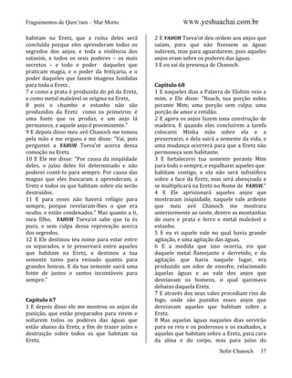 Fraguimentos de Qum’ram – Mar Morto
habitam na Eretz, que a ruína deles será
concluída porque eles aprenderam todos os
segredos dos anjos, e toda a violência dos
satanim, e todos os seus poderes – os mais
secretos – e todo o poder daqueles que
praticam magia, e o poder da feitiçaria, e o
poder daqueles que fazem imagens fundidas
para toda a Eretz ,
7 e como a prata é produzida do pó da Eretz,
e como metal maleável se origina na Eretz,
8 pois o chumbo e estanho não são
produzidos da Eretz como os primeiros: é
uma fonte que os produz, e um anjo lá
permanece, e aquele anjo é preeminente.”
9 E depois disso meu avô Chanoch me tomou
pela mão e me ergueu e me disse: “Vai, pois
perguntei a YAHUH Tseva’ot acerca dessa
comoção na Eretz.
10 E Ele me disse: ”Por causa da iniqüidade
deles, o juízo deles foi determinado e não
poderei contê-lo para sempre. Por causa das
magias que eles buscaram e aprenderam, a
Eretz e todos os que habitam sobre ela serão
destruídos.
11 E para esses não haverá refúgio para
sempre, porque revelaram-lhes o que era
oculto, e estão condenados.” Mas quanto a ti,
meu filho, YAHUH Tseva’ot sabe que tu és
puro, e sem culpa dessa reprovação acerca
dos segredos.
12 E Ele destinou teu nome para estar entre
os separados, e te preservará entre aqueles
que habitam na Eretz, e destinou a tua
semente tanto para reinado quanto para
grandes honras. E da tua semente sairá uma
fonte de justos e santos incontáveis para
sempre.”

Capítulo 67
1 E depois disso ele me mostrou os anjos da
punição, que estão preparados para virem e
soltarem todos os poderes das águas que
estão abaixo da Eretz, a fim de trazer juízo e
destruição sobre todos os que habitam na
Eretz.

WWW.yeshuachai.com.br
2 E YAHUH Tseva’ot deu ordem aos anjos que
saíam, para que não fizessem as águas
subirem, mas para aguardarem; pois aqueles
anjos eram sobre os poderes das águas.
3 E eu saí da presença de Chanoch.

Capítulo 68
1 E naqueles dias a Palavra de Elohim veio a
mim, e Ele disse: “Noach, tua porção subiu
perante Mim; uma porção sem culpa; uma
porção de amor e retidão.
2 E agora os anjos fazem uma construção de
madeira. E quando eles concluírem a tarefa
colocarei Minha mão sobre ela e a
preservarei, e dela sairá a semente da vida, e
uma mudança ocorrerá para que a Eretz não
permaneça sem habitante.
3 E fortalecerei tua semente perante Mim
para todo o sempre, e espalharei aqueles que
habitam contigo, e ela não será infrutífera
sobre a face da Eretz, mas será abençoada e
se multiplicará na Eretz no Nome de YAHUH.”
4 E Ele aprisionará aqueles anjos que
mostraram iniqüidade, naquele vale ardente
que meu avô Chanoch me mostrara
anteriormente ao oeste, dentre as montanhas
de ouro e prata e ferro e metal maleável e
estanho.
5 E eu vi aquele vale no qual havia grande
agitação, e uma agitação das águas.
6 E a medida que isso ocorria, eis que
daquele metal flamejante e derretido, e da
agitação que havia naquele lugar, era
produzido um odor de enxofre, relacionado
àquelas águas e ao vale dos anjos que
desviavam os homens, o qual queimava
debaixo daquela Eretz.
7 E através dos seus vales procediam rios de
fogo, onde são punidos esses anjos que
desviavam aqueles que habitam sobre a
Eretz.
8 Mas aquelas águas naqueles dias servirão
para os reis e os poderosos e os exaltados, e
aqueles que habitam sobre a Eretz, para cura
da alma e do corpo, mas para juízo do
Sefer Chanoch

37

 