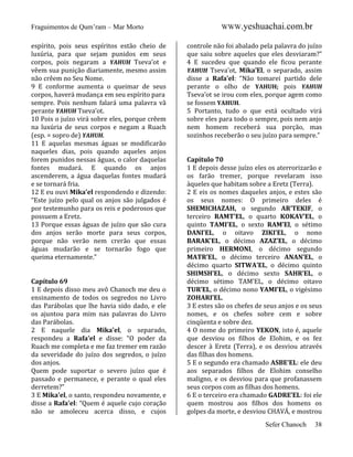 Fraguimentos de Qum’ram – Mar Morto
espírito, pois seus espíritos estão cheio de
luxúria, para que sejam punidos em seus
corpos, pois negaram a YAHUH Tseva’ot e
vêem sua punição diariamente, mesmo assim
não crêem no Seu Nome.
9 E conforme aumenta o queimar de seus
corpos, haverá mudança em seu espírito para
sempre. Pois nenhum falará uma palavra vã
perante YAHUH Tseva’ot.
10 Pois o juízo virá sobre eles, porque crêem
na luxúria de seus corpos e negam a Ruach
(esp. = sopro de) YAHUH.
11 E aquelas mesmas águas se modificarão
naqueles dias, pois quando aqueles anjos
forem punidos nessas águas, o calor daquelas
fontes mudará. E quando os anjos
ascenderem, a água daquelas fontes mudará
e se tornará fria.
12 E eu ouvi Mika’el respondendo e dizendo:
“Este juízo pelo qual os anjos são julgados é
por testemunho para os reis e poderosos que
possuem a Eretz.
13 Porque essas águas de juízo que são cura
dos anjos serão morte para seus corpos,
porque não verão nem crerão que essas
águas mudarão e se tornarão fogo que
queima eternamente.”

Capítulo 69
1 E depois disso meu avô Chanoch me deu o
ensinamento de todos os segredos no Livro
das Parábolas que lhe havia sido dado, e ele
os ajuntou para mim nas palavras do Livro
das Parábolas.
2 E naquele dia Mika’el, o separado,
respondeu a Rafa’el e disse: “O poder da
Ruach me completa e me faz tremer em razão
da severidade do juízo dos segredos, o juízo
dos anjos.
Quem pode suportar o severo juízo que é
passado e permanece, e perante o qual eles
derretem?”
3 E Mika’el, o santo, respondeu novamente, e
disse a Rafa’el: “Quem é aquele cujo coração
não se amoleceu acerca disso, e cujos

WWW.yeshuachai.com.br
controle não foi abalado pela palavra do juízo
que saiu sobre aqueles que eles desviaram?”
4 E sucedeu que quando ele ficou perante
YAHUH Tseva’ot, Mika’El, o separado, assim
disse a Rafa’el: “Não tomarei partido dele
perante o olho de YAHUH; pois YAHUH
Tseva’ot se irou com eles, porque agem como
se fossem YAHUH.
5 Portanto, tudo o que está ocultado virá
sobre eles para todo o sempre, pois nem anjo
nem homem receberá sua porção, mas
sozinhos receberão o seu juízo para sempre.”

Capítulo 70
1 E depois desse juízo eles os aterrorizarão e
os farão tremer, porque revelaram isso
àqueles que habitam sobre a Eretz (Terra).
2 E eis os nomes daqueles anjos, e estes são
os seus nomes: O primeiro deles é
SHEMICHAZAH, o segundo AR’TEKIF, o
terceiro RAMT’EL, o quarto KOKAV’EL, o
quinto TAMI’EL, o sexto RAM’El, o sétimo
DANI’EL, o oitavo ZIKI’EL, o nono
BARAK’EL, o décimo AZAZ’EL, o décimo
primeiro HERMONI, o décimo segundo
MATR’EL, o décimo terceiro ANAN’EL, o
décimo quarto SITWA’EL, o décimo quinto
SHIMSH’EL, o décimo sexto SAHR’EL, o
décimo sétimo TAM’EL, o décimo oitavo
TUR’EL, o décimo nono YAMI’EL, o vigésimo
ZOHARI’EL.
3 E estes são os chefes de seus anjos e os seus
nomes, e os chefes sobre cem e sobre
cinqüenta e sobre dez.
4 O nome do primeiro YEKON, isto é, aquele
que desviou os filhos de Elohim, e os fez
descer à Eretz (Terra), e os desviou através
das filhas dos homens.
5 E o segundo era chamado ASBE’EL: ele deu
aos separados filhos de Elohim conselho
maligno, e os desviou para que profanassem
seus corpos com as filhas dos homens.
6 E o terceiro era chamado GADRE’EL: foi ele
quem mostrou aos filhos dos homens os
golpes da morte, e desviou CHAVÁ, e mostrou
Sefer Chanoch

38

 