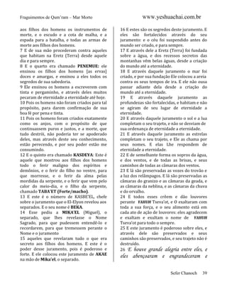 Fraguimentos de Qum’ram – Mar Morto
aos filhos dos homens os instrumentos de
morte, e o escudo e a cota de malha, e a
espada para a batalha, e todas as armas de
morte aos filhos dos homens.
7 E de sua mão procederam contra aqueles
que habitam na Eretz (Terra) desde aquele
dia e para sempre.
8 E o quarto era chamado PENEMUE: ele
ensinou os filhos dos homens [as ervas]
doces e amargas, e ensinou a eles todos os
segredos de sua sabedoria.
9 Ele ensinou os homens a escreverem com
tinta e pergaminho, e através deles muitos
pecaram de eternidade a eternidade até hoje.
10 Pois os homens não foram criados para tal
propósito, para darem confirmação de sua
boa fé por pena e tinta.
11 Pois os homens foram criados exatamente
como os anjos, com o propósito de que
continuassem puros e justos, e a morte, que
tudo destrói, não poderia ter se apoderado
deles, mas através deste seu conhecimento,
estão perecendo, e por seu poder estão me
consumindo.
12 E o quinto era chamado KASDEYA: Este é
aquele que mostrou aos filhos dos homens
todo o ferir maligno dos espíritos e
demônios, e o ferir do filho no ventre, para
que morresse, e o ferir da alma pelas
mordidas da serpente, e o ferir que vem pelo
calor do meio-dia, e o filho da serpente,
chamado TABA’ET (Forte/macho).
13 E este é o número de KASBE’EL, chefe
sobre o juramento que o El-Elyon revelou aos
separados. E o seu nome é BEKA.
14 Esse pediu a MIKA’EL (Miguel), o
separado, que lhes revelasse o Nome
Sagrado, para que pudessem entendê-lo e
recordarem, para que tremessem perante o
Nome e o juramento
15 aqueles que revelaram tudo o que era
secreto aos filhos dos homens. E este é o
poder desse juramento, pois é poderoso e
forte. E ele colocou este juramento de AKAE
na mão de Mika’el, o separado.

WWW.yeshuachai.com.br
16 E estes são os segredos deste juramento. E
eles são fortalecidos através do seu
juramento: e o céu foi suspendido antes do
mundo ser criado, e para sempre.
17 E através dele a Eretz (Terra) foi fundada
sobre a água, e dos recessos secretos das
montanhas vêm belas águas, desde a criação
do mundo até a eternidade.
18 E através daquele juramento o mar foi
criado, e por sua fundação Ele colocou a areia
contra os seus tempos de ira. E ele não ousa
passar adiante dela desde a criação do
mundo até a eternidade.
19 E através daquele juramento as
profundezas são fortalecidas, e habitam e não
se agiram de seu lugar de eternidade a
eternidade.
20 E através daquele juramento o sol e a lua
completam o seu trajeto, e não se desviam de
sua ordenança de eternidade a eternidade.
21 E através daquele juramento as estrelas
completam o seu trajeto, e Ele as chama por
seus nomes. E elas Lhe respondem de
eternidade a eternidade.
22 E de semelhante forma os sopros da água,
e dos ventos, e de todas as brisas, e seus
caminhos de todas as câmaras dos ventos.
23 E lá são preservadas as vozes do trovão e
a luz dos relâmpagos. E lá são preservadas as
câmaras do granizo e as câmaras da geada, e
as câmaras da neblina, e as câmaras da chuva
e do orvalho.
24 E todos esses crêem e dão louvores
perante YAHUH Tseva’ot, e O exaltaram com
toda a sua força, e o seu alimento está em
cada ato de ação de louvores: eles agradecem
e exaltam e exultam o nome de YAHUH
Tseva’ot para todo o sempre.
25 E este juramento é poderoso sobre eles, e
através dele são preservados e seus
caminhos são preservados, e seu trajeto não é
destruído.
26 E houve grande alegria entre eles, e

eles abençoaram e engrandeceram e
Sefer Chanoch

39

 
