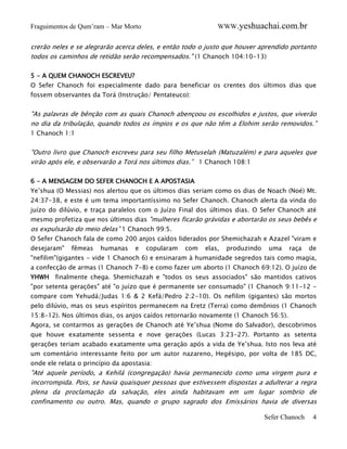 WWW.yeshuachai.com.br

Fraguimentos de Qum’ram – Mar Morto

crerão neles e se alegrarão acerca deles, e então todo o justo que houver aprendido portanto
todos os caminhos de retidão serão recompensados." (1 Chanoch 104:10-13)
5 - A QUEM CHANOCH ESCREVEU?
O Sefer Chanoch foi especialmente dado para beneficiar os crentes dos últimos dias que
fossem observantes da Torá (Instrução/ Pentateuco):

"As palavras de bênção com as quais Chanoch abençoou os escolhidos e justos, que viverão
no dia da tribulação, quando todos os ímpios e os que não têm a Elohim serão removidos.”
1 Chanoch 1:1

"Outro livro que Chanoch escreveu para seu filho Metuselah (Matuzalém) e para aqueles que
virão após ele, e observarão a Torá nos últimos dias.” 1 Chanoch 108:1
6 - A MENSAGEM DO SEFER CHANOCH E A APOSTASIA
Ye’shua (O Messias) nos alertou que os últimos dias seriam como os dias de Noach (Noé) Mt.
24:37-38, e este é um tema importantíssimo no Sefer Chanoch. Chanoch alerta da vinda do
juízo do dilúvio, e traça paralelos com o Juízo Final dos últimos dias. O Sefer Chanoch até
mesmo profetiza que nos últimos dias "mulheres ficarão grávidas e abortarão os seus bebês e

os expulsarão do meio delas” 1 Chanoch 99:5.
O Sefer Chanoch fala de como 200 anjos caídos liderados por Shemichazah e Azazel "viram e
desejaram"

fêmeas

humanas

e

copularam

com

elas,

produzindo

uma

raça

de

"nefilim"(gigantes - vide 1 Chanoch 6) e ensinaram à humanidade segredos tais como magia,
a confecção de armas (1 Chanoch 7-8) e como fazer um aborto (1 Chanoch 69:12). O juízo de
YHWH finalmente chega. Shemichazah e "todos os seus associados" são mantidos cativos
"por setenta gerações" até "o juízo que é permanente ser consumado" (1 Chanoch 9:11-12 compare com Yehudá/Judas 1:6 & 2 Kefá/Pedro 2:2-10). Os nefilim (gigantes) são mortos
pelo dilúvio, mas os seus espíritos permanecem na Eretz (Terra) como demônios (1 Chanoch
15:8-12). Nos últimos dias, os anjos caídos retornarão novamente (1 Chanoch 56:5).
Agora, se contarmos as gerações de Chanoch até Ye’shua (Nome do Salvador), descobrimos
que houve exatamente sessenta e nove gerações (Lucas 3:23-27). Portanto as setenta
gerações teriam acabado exatamente uma geração após a vida de Ye’shua. Isto nos leva até
um comentário interessante feito por um autor nazareno, Hegésipo, por volta de 185 DC,
onde ele relata o princípio da apostasia:

"Até aquele período, a Kehilá (congregação) havia permanecido como uma virgem pura e
incorrompida. Pois, se havia quaisquer pessoas que estivessem dispostas a adulterar a regra
plena da proclamação da salvação, eles ainda habitavam em um lugar sombrio de
confinamento ou outro. Mas, quando o grupo sagrado dos Emissários havia de diversas

Sefer Chanoch

4

 