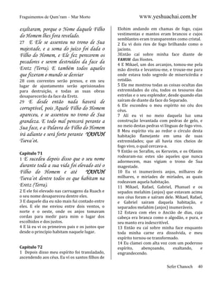 Fraguimentos de Qum’ram – Mar Morto

exaltaram, porque o Nome daquele Filho
do Homem lhes fora revelado.
27 E Ele se assentou no trono de Sua
majestade, e a soma do juízo foi dada o
Filho do Homem, e Ele fez perecerem os
pecadores e serem destruídos da face da
Eretz (Terra). E também todos aqueles
que fizeram o mundo se desviar
28 com correntes serão presos, e em seu
lugar de ajuntamento serão aprisionados
para destruição, e todas as suas obras
desaparecerão da face da Eretz.
29 E desde então nada haverá de

corruptível, pois Aquele Filho do Homem
apareceu, e se assentou no trono de Sua
grandeza. E todo mal perecerá perante a
Sua face, e a Palavra do Filho do Homem
irá adiante e será forte perante YAHUH
Tseva’ot.
Capítulo 71
1 E sucedeu

depois disso que o seu nome
durante toda a sua vida foi elevado até o
Filho do Homem e até
YAHUH
Tseva’ot dentre todos os que habitam na
Eretz (Terra).
2 E ele foi elevado nas carruagens da Ruach e
o seu nome desapareceu dentre eles.
3 E daquele dia eu não mais fui contado entre
eles. E ele me enviou entre dois ventos, o
norte e o oeste, onde os anjos tomavam
cordas para medir para mim o lugar dos
escolhidos e dos justos.
4 E lá eu vi os primeiros pais e os justos que
desde o princípio habitam naquele lugar.

Capítulo 72
1 Depois disso meu espírito foi transladado,
ascendendo aos céus. Eu ví os santos filhos de

WWW.yeshuachai.com.br
Elohim andando em chamas de fogo, cujas
vestimentas e mantos eram brancos e cujos
semblantes eram transparentes como cristal.
2 Eu vi dois rios de fogo brilhando como o
jacinto.
3Então caí sobre minha face diante de
YAHUH das Hostes.
4 E Mikael, um dos arcanjos, tomou-me pela
mão direita e levantou-me, e trouxe-me para
onde estava todo segredo de misericórdia e
retidão.
5 Ele me mostrou todas as coisas ocultas das
extremidades do céu, todos os tesouros das
estrelas e o seu esplendor, desde quando elas
saíram de diante da face do Separado.
6 Ele escondeu o meu espírito no céu dos
céus.
7 Alí eu vi no meio daquela luz uma
construção levantada com pedras de gelo, e
no meio destas pedras vi línguas de fogo vivo.
8 Meu espírito viu ao redor o círculo desta
habitação flamejante em uma de suas
extremidades; que alí havia rios cheios de
fogo vivo, o qual cercava-a.
9 Então os Serafim, os Keruvim, e os Ofanim
rodearam-na: estes são aqueles que nunca
adormecem, mas vigiam o trono de Sua
magestade.
10 Eu vi inumeráveis anjos, milhares de
milhares, e miríades de miríades, as quais
rodeavam aquela habitação.
11 Mikael, Rafael, Gabriel, Phanuel e os
sepados melahim (anjos) que estavam acima
nos céus foram e saíram dele. Mikael, Rafael,
e Gabriel sairam daquela habitação, e
separados melahim (anjos) inumeráveis.
12 Estava com eles o Ancião de dias, cuja
cabeça era branca como o algodão, e pura, e
seu manto era indescritível.
13 Então eu caí sobre minha face enquanto
toda minha carne era dissolvida, e meu
espírito tornou-se transformado.
14 Eu clamei com alta voz com um poderoso
espírito,
abençoando,
exaltando,
e
engrandecendo.
Sefer Chanoch

40

 