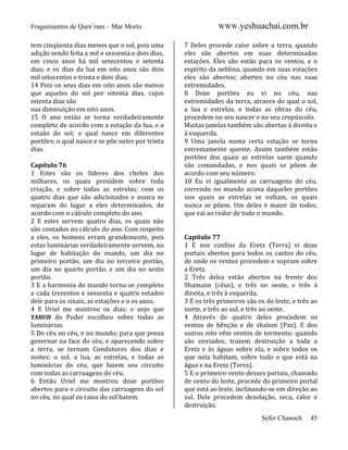 Fraguimentos de Qum’ram – Mar Morto
tem cinqüenta dias menos que o sol, pois uma
adição sendo feita a mil e sessenta e dois dias,
em cinco anos há mil setecentos e setenta
dias; e os dias da lua em oito anos são dois
mil oitocentos e trinta e dois dias.
14 Pois os seus dias em oito anos são menos
que aqueles do sol por oitenta dias, cujos
oitenta dias são
sua diminuição em oito anos.
15 O ano então se torna verdadeiramente
completo de acordo com a estação da lua, e a
estaão do sol; o qual nasce em diferentes
portões; o qual nasce e se põe neles por trinta
dias.
Capítulo 76
1 Estes são os líderes dos chefes dos
milhares, os quais presidem sobre toda
criação, e sobre todas as estrelas; com os
quatro dias que são adicionados e nunca se
separam do lugar a eles determinados, de
acordo com o cálculo completo do ano.
2 E estes servem quatro dias, os quais não
são contados no cálculo do ano. Com respeito
a eles, os homens erram grandemente, pois
estas luminárias verdadeiramente servem, no
lugar de habitação do mundo, um dia no
primeiro portão, um dia no terceiro portão,
um dia no quarto portão, e um dia no sexto
portão.
3 E a harmonia do mundo torna-se completo
a cada trezentos e sessenta e quatro estados
dele para os sinais, as estações e o os anos.
4 E Uriel me mostrou os dias; o anjo que
YAHUH do Poder escolheu sobre todas as
luminárias.
5 Do céu no céu, e no mundo; para que possa
governar na face do céu, e aparecendo sobre
a terra, se tornam Condutores dos dias e
noites: o sol, a lua, as estrelas, e todas as
luminárias do céu, que fazem seu circuito
com todas as carruagens do céu.
6 Então Uriel me mostrou doze portões
abertos para o circuito das carruagens do sol
no céu, no qual os raios do sol batem.

WWW.yeshuachai.com.br
7 Deles procede calor sobre a terra, quando
eles são abertos em suas determinadas
estações. Eles são estão para os ventos, e o
espírito da neblina, quando em suas estações
eles são abertos; abertos no céu nas suas
extremidades.
8 Doze portões eu vi no céu, nas
extremidades da terra, atraves do qual o sol,
a lua e estrelas, e todas as obras do céu,
procedem no seu nascer e no seu crepúsculo.
Muitas janelas também são abertas à direita e
à esquerda.
9 Uma janela numa certa estação se torna
extremamente quente. Assim também estão
portões dos quais as estrelas saem quando
são comandadas, e nos quais se põem de
acordo com seu número.
10 Eu vi igualmente as carruagens do céu,
correndo no mundo acima daqueles portões
nos quais as estrelas se voltam, os quais
nunca se põem. Um deles é maior de todos,
que vai ao redor de todo o mundo.

Capítulo 77
1 E nos confins da Eretz (Terra) vi doze
portais abertos para todos os cantos do céu,
de onde os ventos procedem e sopram sobre
a Eretz.
2 Três deles estão abertos na frente dos
Shamaim (céus), e três no oeste, e três à
direita, e três à esquerda.
3 E os três primeiros são os do leste, e três ao
norte, e três ao sul, e três ao oeste.
4 Através de quatro deles procedem os
ventos de bênção e de shalom (Paz). E dos
outros oito vêm ventos de tormento: quando
são enviados, trazem destruição a toda a
Eretz e às águas sobre ela, e sobre todos os
que nela habitam, sobre tudo o que está na
água e na Eretz (Terra).
5 E o primeiro vento desses portais, chamado
de vento do leste, procede do primeiro portal
que está ao leste, inclinando-se em direção ao
sul. Dele procedem desolação, seca, calor e
destruição.
Sefer Chanoch

45

 