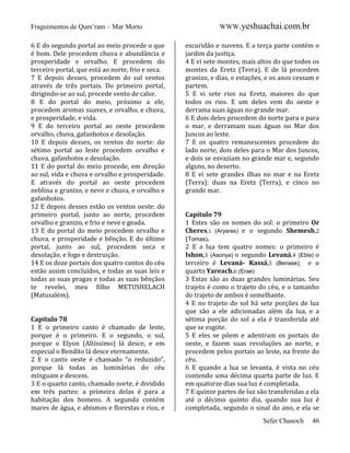 Fraguimentos de Qum’ram – Mar Morto
6 E do segundo portal ao meio procede o que
é bom. Dele procedem chuva e abundância e
prosperidade e orvalho. E procedem do
terceiro portal, que está ao norte, frio e seca.
7 E depois desses, procedem do sul ventos
através de três portais. Do primeiro portal,
dirigindo-se ao sul, procede vento de calor.
8 E do portal do meio, próximo a ele,
procedem aromas suaves, e orvalho, e chuva,
e prosperidade, e vida.
9 E do terceiro portal ao oeste procedem
orvalho, chuva, gafanhotos e desolação.
10 E depois desses, os ventos do norte: do
sétimo portal ao leste procedem orvalho e
chuva, gafanhotos e desolação.
11 E do portal do meio procede, em direção
ao sul, vida e chuva e orvalho e prosperidade.
E através do portal ao oeste procedem
neblina e granizo, e neve e chuva, e orvalho e
gafanhotos.
12 E depois desses estão os ventos oeste: do
primeiro portal, junto ao norte, procedem
orvalho e granizo, e frio e neve e geada.
13 E do portal do meio procedem orvalho e
chuva, e prosperidade e bênção. E do último
portal, junto ao sul, procedem seca e
desolação, e fogo e destruição.
14 E os doze portais dos quatro cantos do céu
estão assim concluídos, e todas as suas leis e
todas as suas pragas e todas as suas bênçãos
te revelei, meu filho METUSHELACH
(Matusalém).

Capítulo 78
1 E o primeiro canto é chamado de leste,
porque é o primeiro. E o segundo, o sul,
porque o Elyon (Altíssimo) lá desce, e em
especial o Bendito lá desce eternamente.
2 E o canto oeste é chamado “o reduzido”,
porque lá todas as luminárias do céu
mínguam e descem.
3 E o quarto canto, chamado norte, é dividido
em três partes: a primeira delas é para a
habitação dos homens. A segunda contém
mares de água, e abismos e florestas e rios, e

WWW.yeshuachai.com.br
escuridão e nuvens. E a terça parte contém o
jardim da justiça.
4 E vi sete montes, mais altos do que todos os
montes da Eretz (Terra). E de lá procedem
granizo, e dias, e estações, e os anos cessam e
partem.
5 E vi sete rios na Eretz, maiores do que
todos os rios. E um deles vem do oeste e
derrama suas águas no grande mar.
6 E dois deles procedem do norte para o para
o mar, e derramam suas águas no Mar dos
Juncos ao leste.
7 E os quatro remanescentes procedem do
lado norte, dois deles para o Mar dos Juncos,
e dois se esvaziam no grande mar e, segundo
alguns, no deserto.
8 E vi sete grandes ilhas no mar e na Eretz
(Terra): duas na Eretz (Terra), e cinco no
grande mar.

Capítulo 79
1 Estes são os nomes do sol: o primeiro Or
Cheres,1 (Aryares) e o segundo Shemesh,2
(Tomas).
2 E a lua tem quatro nomes: o primeiro é
Ishon,3 (Asonya) o segundo Levaná,4 (Ebla) o
terceiro é Levaná- Kassá,5 (Benase); e o
quarto Yareach.6 (Erae)
3 Estas são as duas grandes luminárias. Seu
trajeto é como o trajeto do céu, e o tamanho
do trajeto de ambos é semelhante.
4 E no trajeto do sol há sete porções de luz
que são a ele adicionadas além da lua, e a
sétima porção do sol a ela é transferida até
que se esgote.
5 E eles se põem e adentram os portais do
oeste, e fazem suas revoluções ao norte, e
procedem pelos portais ao leste, na frente do
céu.
6 E quando a lua se levanta, é vista no céu
contendo uma décima quarta parte de luz. E
em quatorze dias sua luz é completada.
7 E quinze partes de luz são transferidas a ela
até o décimo quinto dia, quando sua luz é
completada, segundo o sinal do ano, e ela se
Sefer Chanoch

46

 