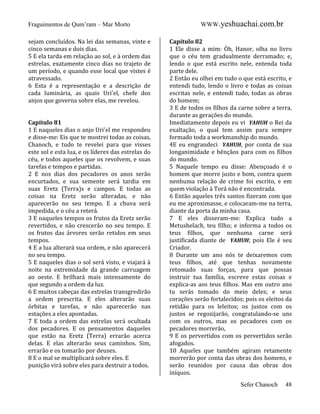 Fraguimentos de Qum’ram – Mar Morto
sejam concluídos. Na lei das semanas, vinte e
cinco semanas e dois dias.
5 E ela tarda em relação ao sol, e à ordem das
estrelas, exatamente cinco dias no trajeto de
um período, e quando esse local que vistes é
atravessado.
6 Esta é a representação e a descrição de
cada luminária, as quais Uri'el, chefe dos
anjos que governa sobre elas, me revelou.

Capítulo 81
1 E naqueles dias o anjo Uri'el me respondeu
e disse-me: Eis que te mostrei todas as coisas,
Chanoch, e tudo te revelei para que visses
este sol e esta lua, e os líderes das estrelas do
céu, e todos aqueles que os revolvem, e suas
tarefas e tempos e partidas.
2 E nos dias dos pecadores os anos serão
encurtados, e sua semente será tardia em
suas Eretz (Terra)s e campos. E todas as
coisas na Eretz serão alteradas, e não
aparecerão no seu tempo. E a chuva será
impedida, e o céu a reterá.
3 E naqueles tempos os frutos da Eretz serão
revertidos, e não crescerão no seu tempo. E
os frutos das árvores serão retidos em seus
tempos.
4 E a lua alterará sua ordem, e não aparecerá
no seu tempo.
5 E naqueles dias o sol será visto, e viajará à
noite na extremidade da grande carruagem
ao oeste. E brilhará mais intensamente do
que segundo a ordem da luz.
6 E muitos cabeças das estrelas transgredirão
a ordem prescrita. E eles alterarão suas
órbitas e tarefas, e não aparecerão nas
estações a eles apontadas.
7 E toda a ordem das estrelas será ocultada
dos pecadores. E os pensamentos daqueles
que estão na Eretz (Terra) errarão acerca
delas. E elas alterarão seus caminhos. Sim,
errarão e os tomarão por deuses.
8 E o mal se multiplicará sobre eles. E
punição virá sobre eles para destruir a todos.

WWW.yeshuachai.com.br
Capítulo 82
1 Ele disse a mim: Óh, Hanor, olha no livro
que o céu tem gradualmente derramado; e,
lendo o que está escrito nele, entenda toda
parte dele.
2 Então eu olhei em tudo o que está escrito, e
entendi tudo, lendo o livro e todas as coisas
escritas nele, e entendi tudo, todas as obras
do homem;
3 E de todos os filhos da carne sobre a terra,
durante as gerações do mundo.
Imediatamente depois eu vi YAHUH o Rei da
exaltação, o qual tem assim para sempre
formado toda a workmanship do mundo.
4E eu engrandeci YAHUH, por conta de sua
longanimidade e bênçãos para com os filhos
do mundo.
5 Naquele tempo eu disse: Abençoado é o
homem que morre justo e bom, contra quem
nenhuma relação de crime foi escrito, e em
quem violação à Torá não é encontrada.
6 Então aqueles três santos fizeram com que
eu me aproximasse, e colocaram-me na terra,
diante da porta da minha casa.
7 E eles disseram-me: Explica tudo a
Metushelach, teu filho; e informa a todos os
teus filhos, que nenhuma carne será
justificada diante de YAHUH; pois Ele é seu
Criador.
8 Durante um ano nós te deixaremos com
teus filhos, até que tenhas novamente
retomado suas forças, para que possas
instruir tua família, escreve estas coisas e
explica-as aos teus filhos. Mas em outro ano
tu serás tomado do meio deles; e seus
corações serão fortalecidos; pois os eleitos da
retidão para os leleitos; os justos com os
justos se regozijarão, congratulando-se uns
com os outros, mas os pecadores com os
pecadores morrerão,
9 E os pervertidos com os pervertidos serão
afogados.
10 Aqueles que também agiram retamente
morrerão por conta das obras dos homens, e
serão reunidos por causa das obras dos
iníquos.
Sefer Chanoch

48

 