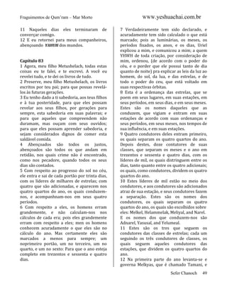 Fraguimentos de Qum’ram – Mar Morto
11 Naqueles dias eles terminaram de
converçar comigo.
12 E eu retornei para meus companheiros,
abençoando YAHUH dos mundos.

Capítulo 83
1 Agora, meu filho Metushelach, todas estas
coisas eu te falei, e te escrevi. A você eu
revelei tudo, e te dei os livros de tudo.
2 Preserve, meu filho Metushelach, os livros
escritos por teu pai; para que possas revelálos às futuras gerações.
3 Eu tenho dado a ti sabedoria, aos teus filhos
e à tua posteridade, para que eles possam
revelar aos seus filhos, por gerações para
sempre, esta sabedoria em suas palavras; e
para que aqueles que compreendem não
duramam, mas ouçam com seus ouvidos;
para que eles possam aprender sabedoria, e
sejam considerados dignos de comer esta
saldável comida.
4 Abençoados são todos os justos,
abençoados são todos os que andam em
retidão, nos quais crime não é encontrado,
como nos pecadore, quando todos os seus
dias são contados.
5 Com respeito ao progresso do sol no céu,
ele entra e sai de cada portão por trinta dias,
com os líderes de milhares de estrelas; com
quatro que são adicionadas, e aparecem nos
quatro quartos do ano, os quais conduzemnos, e acompanhnam-nos em seus quatro
períodos.
6 Com respeito a eles, os homens erram
grandemente, e não calculam-nos nos
cálculos de cada era; pois eles grandemente
erram com respeito a eles; men os homens
conhecem acuradamente o que eles são no
cálculo do ano. Mas certamente eles são
marcados a menos para sempre; um
noprimeiro portão, um no terceiro, um no
quarto, e um no sexto: Para que o ano esteja
completo em trezentos e sessenta e quatro
dias.

WWW.yeshuachai.com.br
7 Verdadeiramente tem sido declarado, e
acuradamente tem sido calculado o que está
marcado; pois as luminárias, os meses, os
períodos fixados, os anos, e os dias, Uriel
explicou a mim, e comunicou a mim; a quem
YHWH de toda criação, por consideração de
mim, ordenou, (de acordo com o poder do
céu, e o porder que ele possui tanto de dia
quanto de noite) pra explicar as leis da luz ao
homem, do sol, da lua, e das estrelas, e de
todo o poder do ceu, que está voltado em
suas respectivas órbitas.
8 Esta é a ordenança das estrelas, que se
poem em seus lugares, em suas estações, em
seus períodos, em seus dias, e em seus meses.
Estes são os nomes daqueles que as
conduzem, que vigiam e entram em suas
estações de acordo com suas ordenanças e
seus períodos, em seus meses, nos tempos de
sua influência, e em suas estações.
9 Quatro condutores deles entram primeiro,
os quais separam os quatro quartos do ano.
Depois destes, doze contutores de suas
classes, que separam os meses e o ano em
trezentos e sessenta e quatro dias, com os
líderes de mil, os quais distringuem entre os
dias, tanto quanto entre os quatro adicionais;
os quais, como condutores, dividem os quatro
quartos do ano.
10 Estes líderes de mil estão no meio dos
condutores, e aos condutores são adicionados
atraz de sua estação, e seus condutores fazem
a separação. Estes são os nomes dos
condutores, os quais separam os quatro
quartos do ano, os quais são escolhidos sobre
eles: Melkel, Helammelak, Meliyal, and Narel.
E os nomes dos que conduzem-nos são
Adnarel, Yasusal, and Yelumeal.
11 Estes são os tres que seguem os
condutores das classes de estrelas; cada um
seguindo os três condutores de classes, os
quais seguem aqueles condutores das
estações, que dividem os quatro quartos do
ano.
12 Na primeira parte do ano levanta-se e
governa Melkyas, que é chamado Tamani, e
Sefer Chanoch

49

 