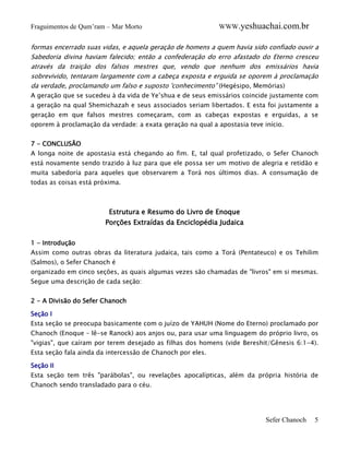 Fraguimentos de Qum’ram – Mar Morto

WWW.yeshuachai.com.br

formas encerrado suas vidas, e aquela geração de homens a quem havia sido confiado ouvir a
Sabedoria divina haviam falecido; então a confederação do erro afastado do Eterno cresceu
através da traição dos falsos mestres que, vendo que nenhum dos emissários havia
sobrevivido, tentaram largamente com a cabeça exposta e erguida se oporem à proclamação
da verdade, proclamando um falso e suposto 'conhecimento” (Hegésipo, Memórias)
A geração que se sucedeu à da vida de Ye’shua e de seus emissários coincide justamente com
a geração na qual Shemichazah e seus associados seriam libertados. E esta foi justamente a
geração em que falsos mestres começaram, com as cabeças expostas e erguidas, a se
oporem à proclamação da verdade: a exata geração na qual a apostasia teve início.
7 - CONCLUSÃO
A longa noite de apostasia está chegando ao fim. E, tal qual profetizado, o Sefer Chanoch
está novamente sendo trazido à luz para que ele possa ser um motivo de alegria e retidão e
muita sabedoria para aqueles que observarem a Torá nos últimos dias. A consumação de
todas as coisas está próxima.

Estrutura e Resumo do Livro de Enoque
Porções Extraídas da Enciclopédia Judaica
1 - Introdução
Assim como outras obras da literatura judaica, tais como a Torá (Pentateuco) e os Tehilim
(Salmos), o Sefer Chanoch é
organizado em cinco seções, as quais algumas vezes são chamadas de "livros" em si mesmas.
Segue uma descrição de cada seção:
2 - A Divisão do Sefer Chanoch
Seção I
Esta seção se preocupa basicamente com o juízo de YAHUH (Nome do Eterno) proclamado por
Chanoch (Enoque – lê-se Ranock) aos anjos ou, para usar uma linguagem do próprio livro, os
"vigias", que caíram por terem desejado as filhas dos homens (vide Bereshit/Gênesis 6:1-4).
Esta seção fala ainda da intercessão de Chanoch por eles.
Seção II
Esta seção tem três "parábolas", ou revelações apocalípticas, além da própria história de
Chanoch sendo transladado para o céu.

Sefer Chanoch

5

 