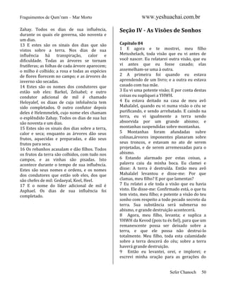 Fraguimentos de Qum’ram – Mar Morto
Zahay. Todos os dias de sua influência,
durante os quais ele governa, são noventa e
um dias.
13 E estes são os sinais dos dias que são
vistos sobre a terra. Nos dias de sua
influência
há
transpiração,
calor e
dificuldade. Todas as árvores se tornam
frutíferas; as folhas de cada árvore aparecem;
o milho é colhido; a rosa e todas as espécies
de flores florecem no campo; e as árvores do
inverno são secadas.
14 Estes são os nomes dos condutores que
estão sob eles: Barkel, Zelsabel; e outro
condutor adicional de mil é chamado
Heloyalef, os diaas de cuja infoluência tem
sido completados. O outro confutor depois
deles é Helemmelek, cujo nome eles chamam
o esplêndido Zahay. Todos os dias de sua luz
são noventa e um dias.
15 Estes são os sinais dos dias sobre a terra,
calor e seca; enquanto as árvores dão seus
frutos, aquecidas e preparadas, e dão seus
frutos para seca.
16 Os rebanhos acasalam e dão filhos. Todos
os frutos da terra são colhidos, com tudo nos
campos, e as vinhas são pisadas. Isto
acontece durante o tempo de sua influência.
Estes são seus nomes e ordens, e os nomes
dos condutores que estão sob eles, dos que
são chefes de mil: Gedaeyal, Keel, Heel.
17 E o nome do líder adicional de mil é
Asphael. Os dias de sua influência foi
completado.

WWW.yeshuachai.com.br

Seção IV - As Visões de Sonhos
Capítulo 84
1 E agora e te mostrei, meu filho
Metushelach, toda visão que eu vi antes de
você nascer. Eu relatarei outra visão, que eu
vi antes que eu fosse casado; elas
assemelham-se uma à outra.
2 A primeira foi quando eu estava
aprendendo de um livro; e a outra eu estava
casado com tua mãe.
3 Eu vi uma potente visão; E por conta destas
coisas eu supliquei a YHWH.
4 Eu estava deitado na casa de meu avô
Mahalalel, quando eu vi numa visão o céu se
purificando, e sendo arrebatado. E caindo na
terra, eu vi igualmente a terra sendo
absorvida por um grande abismo; e
montanhas suspendidas sobre montanhas.
5 Montanhas foram afundadas subre
colinas,árvores imponentes planaram sobre
seus troncos, e estavam no ato de serem
projetadas, e de serem arremessadas para o
abismo.
6 Estando alarmado por estas coisas, a
palavra caiu da minha boca. Eu clamei e
disse: A terra é destruída. Então meu avô
Mahalalel levantou e disse-me: Por que
clamas, meu filho? E por que lamentas?
7 Eu relatei a ele toda a visão que eu havia
visto. Ele disse-me: Confirmado está, o que tu
tem visto, meu filho; e potente a visão do teu
sonho com respeito a todo pecado secreto da
terra. Sua substância será submersa no
abismo, e grande destruição acontecerá.
8 Agora, meu filho, levanta; e suplica a
YHWH da Kevod (pois tu és fiel), para que um
remanescente possa ser deixado sobre a
terra, e que ele possa não destrui-lo
totalmente. Meu filho, toda esta calamidade
sobre a terra descerá do céu; sobre a terra
haverá grande destruição.
9 Então eu levantei, orei, e implorei; e
escrevi minha oração para as gerações do

Sefer Chanoch

50

 